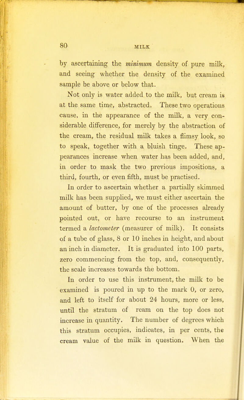 by ascertaining the minimum density of pure milk, and seeing whether the density of the examined sample be above or below that. Not only is water added to the milk, but cream is at the same time, abstracted. These two operations cause, in the appearance of the milk, a very con- siderable difference, for merely by the abstraction of the cream, the residual milk takes a flimsy look, so to speak, together with a bluish tinge. These ap- pearances increase when water has been added, and, in order to mask the two previous impositions, a third, fourth, or even fifth, must be practised. In order to ascertain whether a partially skimmed milk has been supplied, we must either ascertain the amount of butter, by one of the processes already pointed out, or have recourse to an instrument termed a lactometer (measurer of milk). It consists of a tube of glass, 8 or 10 inches in height, and about an inch in diameter. It is graduated into 100 parts, zero commencing from the top, and, consequently, the scale increases towards the bottom. In order to use this instrument, the milk to be examined is poured in up to the mark 0, or zero, and left to itself for about 24 hours, more or less, until the stratum of ream on the top does not increase in quantity. The number of degrees which this stratum occupies, indioates, in per cents, the cream value of the milk in question. When the