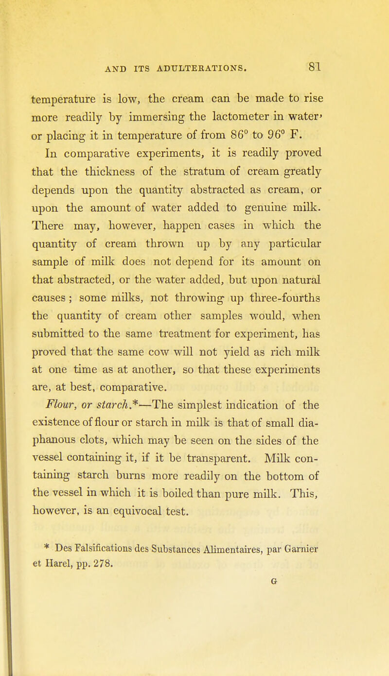 temperature is low, the cream can be made to rise more readily by immersing the lactometer in water' or placing it in temperature of from 86° to 96° F. In comparative experiments, it is readily proved that the thickness of the stratum of cream greatly depends upon the quantity abstracted as cream, or upon the amount of water added to genuine milk. There may, however, happen cases in which the quantity of cream thrown up by any particular sample of milk does not depend for its amount on that abstracted, or the water added, but upon natural causes ; some milks, not throwing up three-fourths the quantity of cream other samples would, when submitted to the same treatment for experiment, has proved that the same cow will not yield as rich milk at one time as at another, so that these experiments are, at best, comparative. Flour, or starch*—The simplest indication of the existence of flour or starch in milk is that of small dia- phanous clots, which may be seen on the sides of the vessel containing it, if it be transparent. Milk con- taining starch burns more readily on the bottom of the vessel in which it is boiled than pure milk. This, however, is an equivocal test. * Des Falsifications des Substances Alimentaires, par Gamier et Harel, pp. 278. G