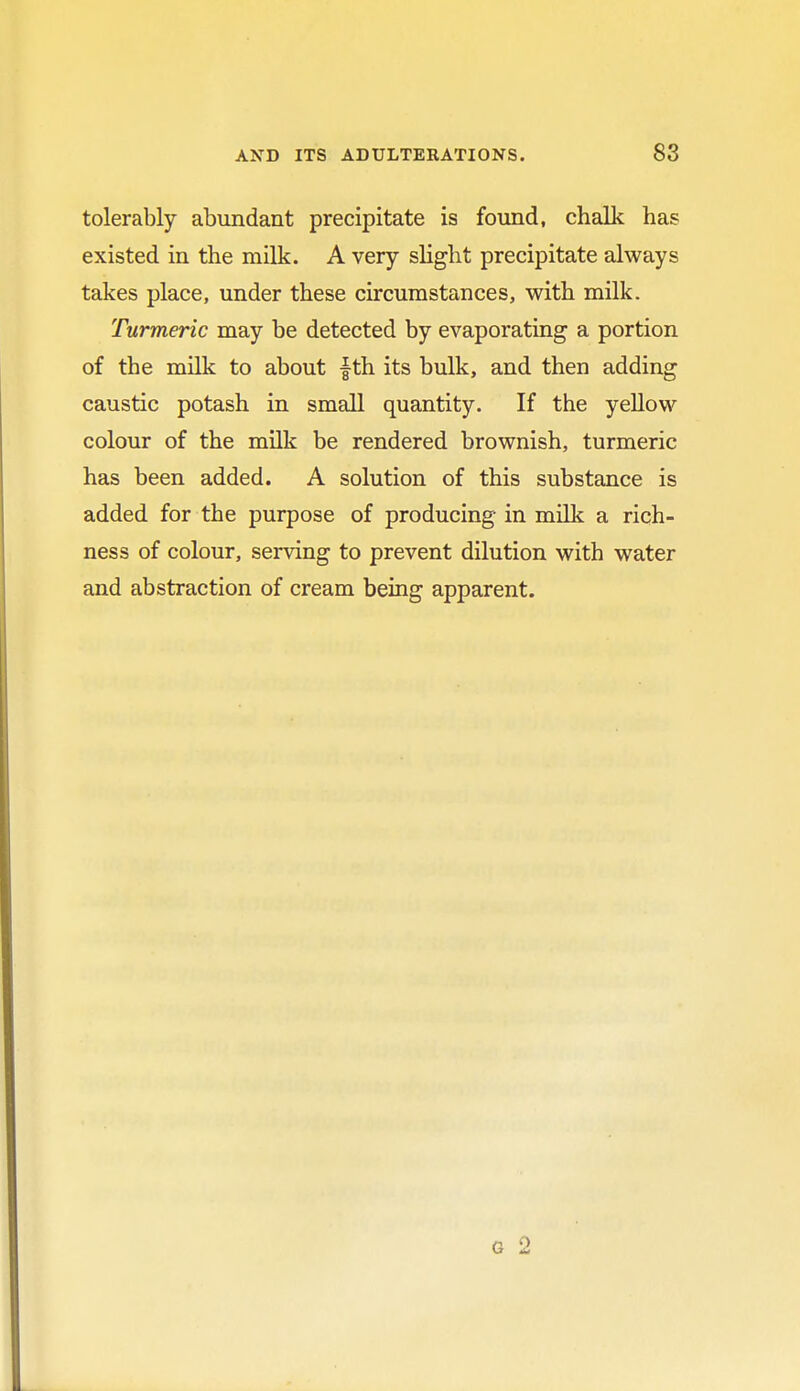 tolerably abundant precipitate is found, chalk has existed in the milk. A very slight precipitate always takes place, under these circumstances, with milk. Turmeric may be detected by evaporating a portion of the milk to about fth its bulk, and then adding caustic potash in small quantity. If the yellow colour of the milk be rendered brownish, turmeric has been added. A solution of this substance is added for the purpose of producing in milk a rich- ness of colour, serving to prevent dilution with water and abstraction of cream being apparent.