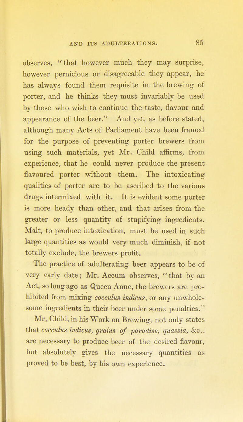 observes, that however much they may surprise, however pernicious or disagreeable they appear, he has always found them requisite in the brewing of porter, and he thinks they must invariably be used by those who wish to continue the taste, flavour and appearance of the beer. And yet, as before stated, although many Acts of Parliament have been framed for the purpose of preventing porter brewers from using such materials, yet Mr. Child affirms, from experience, that he could never produce the present flavoured porter without them. The intoxicating qualities of porter are to be ascribed to the various drugs intermixed with it. It is evident some porter is more heady than other, and that arises from the greater or less quantity of stupifying ingredients. Malt, to produce intoxication, must be used in such large quantities as would very much diminish, if not totally exclude, the brewers profit. The practice of adulterating beer appears to be of very early date; Mr. Accum observes,  that by an Act, so long ago as Queen Anne, the brewers are pro- hibited from mixing cocculus indicus, or any unwhole- some ingredients in their beer under some penalties. Mr. Child, in his Work on Brewing, not only states that cocculus indicus, grains of paradise, quassia, &c, are necessary to produce beer of the desired flavour, but absolutely gives the necessary quantities as proved to be best, by his own experience.