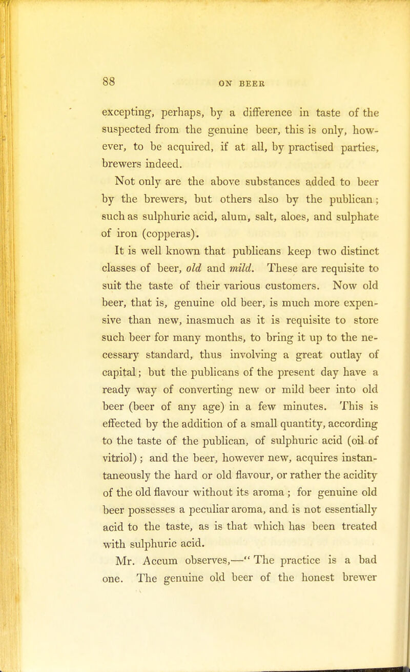excepting, perhaps, by a difference in taste of the suspected from the genuine beer, this is only, how- ever, to be acquired, if at all, by practised parties, brewers indeed. Not only are the above substances added to beer by the brewers, but others also by the publican; such as sulphuric acid, alum, salt, aloes, and sulphate of iron (copperas). It is well known that publicans keep two distinct classes of beer, old and mild. These are requisite to suit the taste of their various customers. Now old beer, that is, genuine old beer, is much more expen- sive than new, inasmuch as it is requisite to store such beer for many months, to bring it up to the ne- cessary standard, thus involving a great outlay of capital; but the publicans of the present day have a ready way of converting new or mild beer into old beer (beer of any age) in a few minutes. This is effected by the addition of a small quantity, according to the taste of the publican, of sulphuric acid (oil of vitriol) ; and the beer, however new, acquires instan- taneously the hard or old flavour, or rather the acidity of the old flavour without its aroma ; for genuine old beer possesses a peculiar aroma, and is not essentially acid to the taste, as is that which has been treated with sulphuric acid. Mr. Accum observes,— The practice is a bad one. The genuine old beer of the honest brewer