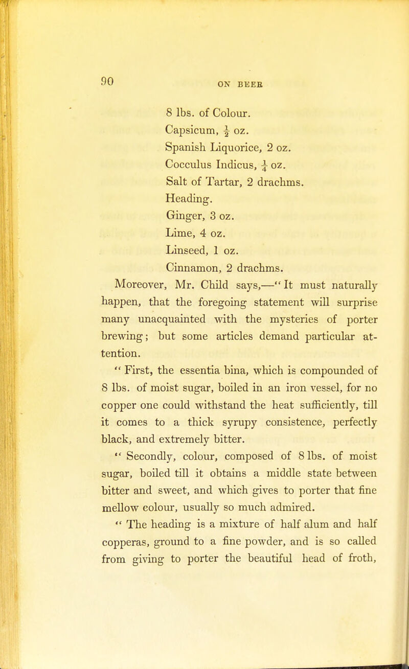 ON BEEE 8 lbs. of Colour. Capsicum, % oz. Spanish Liquorice, 2 oz. Cocculus Indicus, £ oz. Salt of Tartar, 2 drachms. Heading. Ginger, 3 oz. Lime, 4 oz. Linseed, 1 oz. Cinnamon, 2 drachms. Moreover, Mr. Child says,—It must naturally happen, that the foregoing statement will surprise many unacquainted with the mysteries of porter brewing; but some articles demand particular at- tention.  First, the essentia bina, which is compounded of 8 lbs. of moist sugar, boiled in an iron vessel, for no copper one could withstand the heat sufficiently, till it comes to a thick syrupy consistence, perfectly black, and extremely bitter.  Secondly, colour, composed of 8 lbs. of moist sugar, boiled till it obtains a middle state between bitter and sweet, and which gives to porter that fine mellow colour, usually so much admired.  The heading is a mixture of half alum and half copperas, ground to a fine powder, and is so called from giving to porter the beautiful head of froth,
