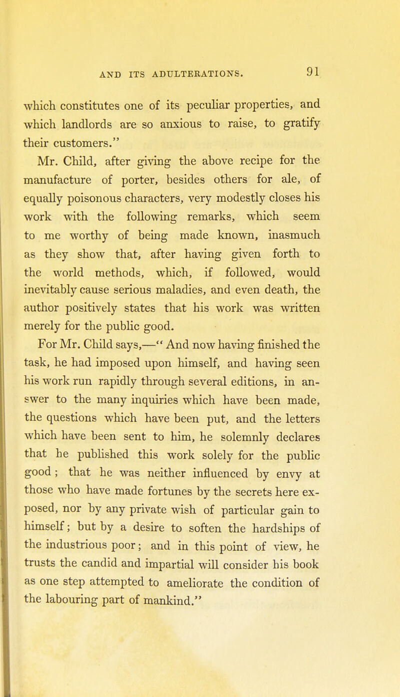 which constitutes one of its peculiar properties, and which landlords are so anxious to raise, to gratify their customers. Mr. Child, after giving the above recipe for the manufacture of porter, besides others for ale, of equally poisonous characters, very modestly closes his work with the following remarks, which seem to me worthy of being made known, inasmuch as they show that, after having given forth to the world methods, which, if followed, would inevitably cause serious maladies, and even death, the author positively states that his work was written merely for the public good. For Mr. Child says,— And now having finished the task, he had imposed upon himself, and having seen his work run rapidly through several editions, in an- swer to the many inquiries which have been made, the questions which have been put, and the letters which have been sent to him, he solemnly declares that he published this work solely for the public good ; that he was neither influenced by envy at those who have made fortunes by the secrets here ex- posed, nor by any private wish of particular gain to himself; but by a desire to soften the hardships of the industrious poor; and in this point of view, he trusts the candid and impartial will consider his book as one step attempted to ameliorate the condition of the labouring part of mankind.