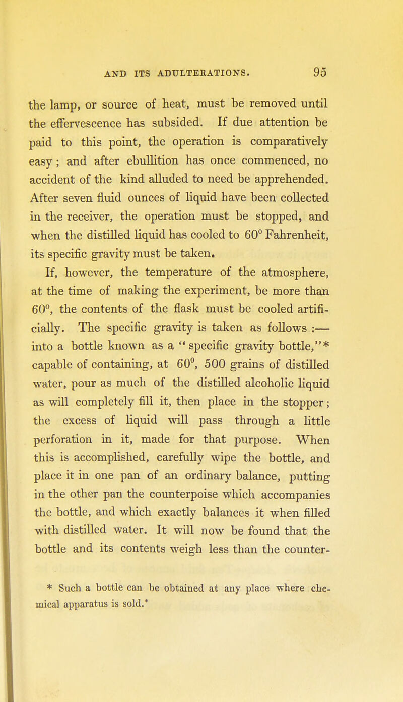 the lamp, or source of heat, must be removed until the effervescence has subsided. If due attention be paid to this point, the operation is comparatively- easy ; and after ebullition has once commenced, no accident of the kind alluded to need be apprehended. After seven fluid ounces of liquid have been collected in the receiver, the operation must be stopped, and when the distilled liquid has cooled to 60° Fahrenheit, its specific gravity must be taken. If, however, the temperature of the atmosphere, at the time of making the experiment, be more than 60°, the contents of the flask must be cooled artifi- cially. The specific gravity is taken as follows :— into a bottle known as a specific gravity bottle,* capable of containing, at 60°, 500 grains of distilled water, pour as much of the distilled alcoholic liquid as will completely fill it, then place in the stopper; the excess of liquid will pass through a little perforation in it, made for that purpose. When this is accomplished, carefully wipe the bottle, and place it in one pan of an ordinary balance, putting in the other pan the counterpoise which accompanies the bottle, and which exactly balances it when filled with distilled water. It will now be found that the bottle and its contents weigh less than the counter- * Such a bottle can be obtained at any place where che- mical apparatus is sold.'
