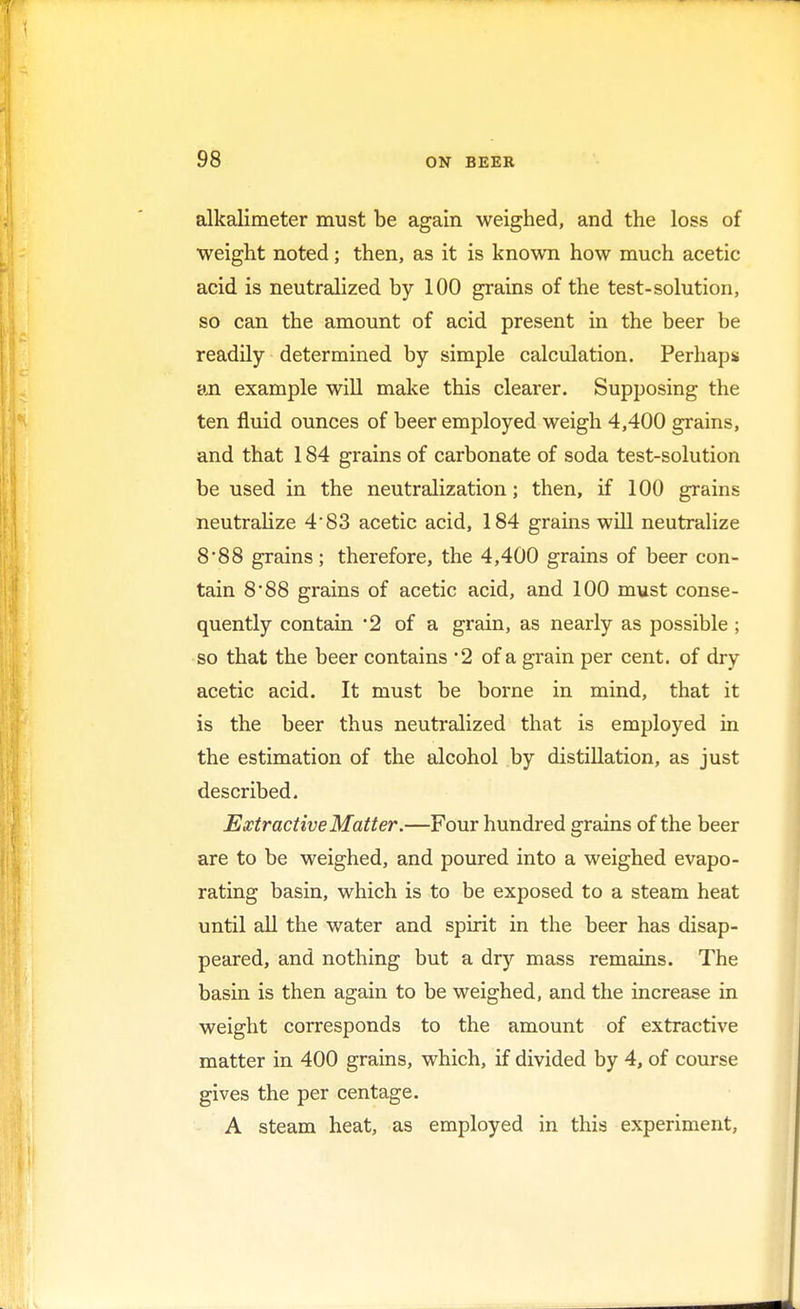 alkalimeter must be again weighed, and the loss of weight noted; then, as it is known how much acetic acid is neutralized by 100 grains of the test-solution, so can the amount of acid present in the beer be readily determined by simple calculation. Perhaps an example will make this clearer. Supposing the ten fluid ounces of beer employed weigh 4,400 grains, and that 184 grains of carbonate of soda test-solution be used in the neutralization; then, if 100 grains neutralize 4*83 acetic acid, 184 grams will neutralize 8*88 grains; therefore, the 4,400 grains of beer con- tain 888 grains of acetic acid, and 100 must conse- quently contain 2 of a grain, as nearly as possible ; so that the beer contains *2 of a grain per cent, of dry acetic acid. It must be borne in mind, that it is the beer thus neutralized that is employed in the estimation of the alcohol by distillation, as just described. Extractive Matter.—Four hundred grains of the beer are to be weighed, and poured into a weighed evapo- rating basin, which is to be exposed to a steam heat until all the water and spirit in the beer has disap- peared, and nothing but a dry mass remains. The basin is then again to be weighed, and the increase in weight corresponds to the amount of extractive matter in 400 grains, which, if divided by 4, of course gives the per centage. A steam heat, as employed in this experiment,