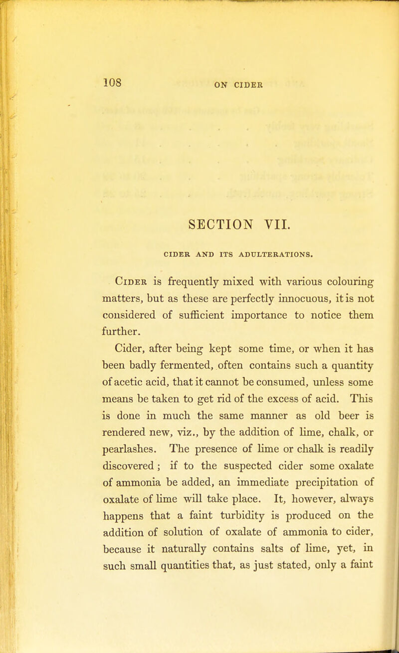 ON CIDER SECTION VII. CIDER AND ITS ADULTERATIONS. Cider is frequently mixed with various colouring matters, but as these are perfectly innocuous, it is not considered of sufficient importance to notice them further. Cider, after being kept some time, or when it has been badly fermented, often contains such a quantity of acetic acid, that it cannot be consumed, unless some means be taken to get rid of the excess of acid. This is done in much the same manner as old beer is rendered new, viz., by the addition of lime, chalk, or pearlashes. The presence of lime or chalk is readily discovered; if to the suspected cider some oxalate of ammonia be added, an immediate precipitation of oxalate of lime will take place. It, however, always happens that a faint turbidity is produced on the addition of solution of oxalate of ammonia to cider, because it naturally contains salts of lime, yet, in such small quantities that, as just stated, only a faint