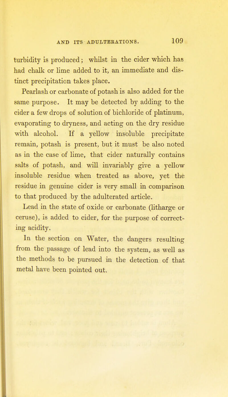 turbidity is produced; whilst in the cider which has had chalk or lime added to it, an immediate and dis- tinct precipitation takes place. Pearlash or carbonate of potash is also added for the same purpose. It may be detected by adding to the cider a few drops of solution of bichloride of platinum, evaporating to dryness, and acting on the dry residue with alcohol. If a yellow insoluble precipitate remain, potash is present, but it must be also noted as in the case of lime, that cider naturally contains salts of potash, and will invariably give a yellow insoluble residue when treated as above, yet the residue in genuine cider is very small in comparison to that produced by the adulterated article. Lead in the state of oxide or carbonate (litharge or ceruse), is added to cider, for the purpose of correct- ing acidity. In the section on Water, the dangers resulting from the passage of lead into the system, as well as the methods to be pursued in the detection of that metal have been pointed out.