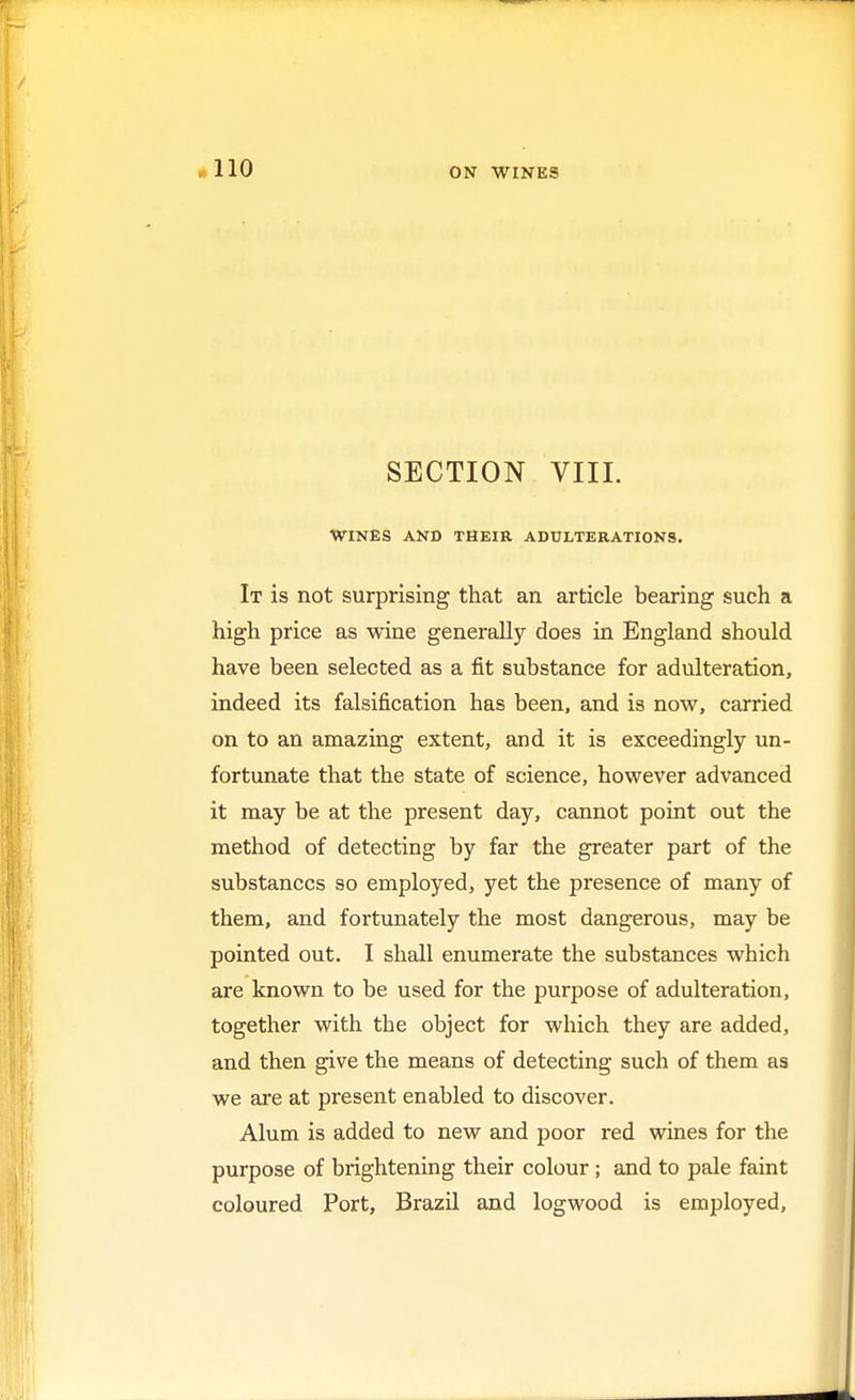 SECTION VIII. WINES AND THEIR ADULTERATIONS. It is not surprising that an article bearing such a high price as wine generally does in England should have been selected as a fit substance for adulteration, indeed its falsification has been, and is now, carried on to an amazing extent, and it is exceedingly un- fortunate that the state of science, however advanced it may be at the present day, cannot point out the method of detecting by far the greater part of the substances so employed, yet the presence of many of them, and fortunately the most dangerous, may be pointed out. I shall enumerate the substances which are known to be used for the purpose of adulteration, together with the object for which they are added, and then give the means of detecting such of them as we are at present enabled to discover. Alum is added to new and poor red wines for the purpose of brightening their colour; and to pale faint coloured Port, Brazil and logwood is employed,