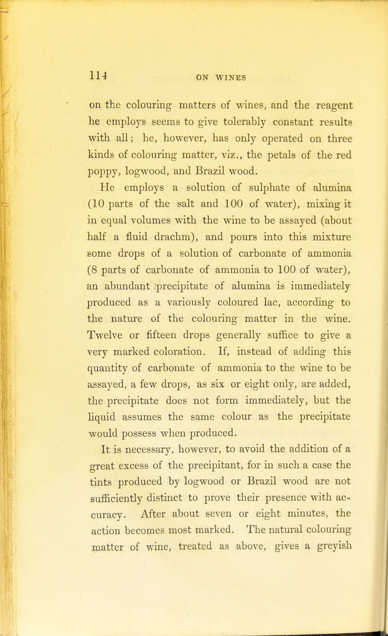 on the colouring matters of wines, and the reagent he employs seems to give tolerably constant results with all; he, however, has only operated on three kinds of colouring matter, viz., the petals of the red poppy, logwood, and Brazil wood. He employs a solution of sulphate of alumina (10 parts of the salt and 100 of water), mixing it in equal volumes with the wine to be assayed (about half a fluid drachm), and pours into this mixture some drops of a solution of carbonate of ammonia (8 parts of carbonate of ammonia to 100 of water), an abundant precipitate of alumina is immediately produced as a variously coloured lac, according to the nature of the colouring matter in the wine. Twelve or fifteen drops generally suffice to give a very marked coloration. If, instead of adding this quantity of carbonate of ammonia to the wine to be assayed, a few drops, as six or eight only, are added, the precipitate does not form immediately, but the liquid assumes the same colour as the precipitate would possess when produced. It is necessary, however, to avoid the addition of a great excess of the precipitant, for in such a case the tints produced by logwood or Brazil wood are not sufficiently distinct to prove their presence with ac- curacy. After about seven or eight minutes, the action becomes most marked. The natural colouring matter of wine, treated as above, gives a greyish