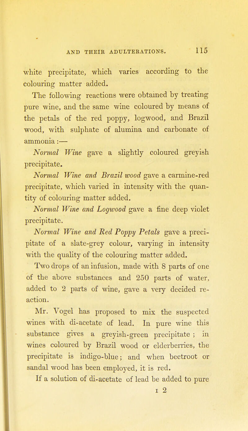 white precipitate, which varies according to the colouring matter added. The following reactions were obtained by treating pure wine, and the same wine coloured by means of the petals of the red poppy, logwood, and Brazil wood, with sulphate of alumina and carbonate of ammonia:— Normal Wine gave a slightly coloured greyish precipitate. Normal Wine and Brazil wood gave a carmine-red precipitate, which varied in intensity with the quan- tity of colouring matter added. Normal Wine and Logwood gave a fine deep violet precipitate. Normal Wine and Red Poppy Petals gave a preci- pitate of a slate-grey colour, varying in intensity with the quality of the colouring matter added. Two drops of an infusion, made with 8 parts of one of the above substances and 250 parts of water, added to 2 parts of wine, gave a very decided re- action. Mr. Vogel has proposed to mix the suspected wines with di-acetate of lead. In pure wine this substance gives a greyish-green precipitate ; in wines coloured by Brazil wood or elderberries, the precipitate is indigo-blue; and when beetroot or sandal wood has been employed, it is red. If a solution of di-acetate of lead be added to pure i 2