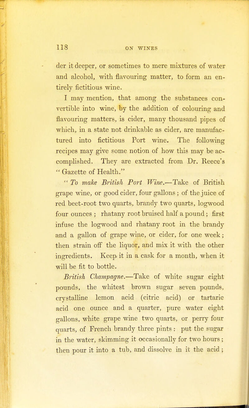 der it deeper, or sometimes to mere mixtures of water and alcohol, with flavouring matter, to form an en- tirely fictitious wine. I may mention, that among the substances con- vertible into wine, by the addition of colouring and flavouring matters, is cider, many thousand pipes of which, in a state not drinkable as cider, are manufac- tured into fictitious Port wine. The following recipes may give some notion of how this may be ac- complished. They are extracted from Dr. Reece's  Gazette of Health.  To make British Port Wine.—Take of British grape wine, or good cider, four gallons ; of the juice of red beet-root two quarts, brandy two quarts, logwood four ounces ; rhatany root bruised half a pound; first infuse the logwood and rhatany root in the brandy and a gallon of grape wine, or cider, for one week ; then strain off the liquor, and mix it with the other ingredients. Keep it in a cask for a month, when it will be fit to bottle. British Champagne.—Take of white sugar eight pounds, the whitest brown sugar seven pounds, crystalline lemon acid (citric acid) or tartaric acid one ounce and a quarter, pure water eight gallons, white grape wine two quarts, or perry four quarts, of French brandy three pints : put the sugar in the water, skimming it occasionally for two hours ; then pour it into a tub, and dissolve in it the acid ;