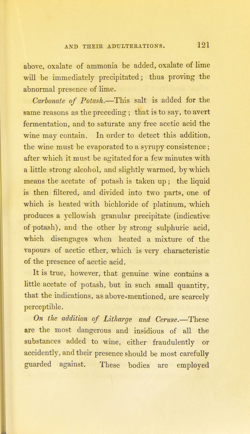 above, oxalate of ammonia be added, oxalate of lime will be immediately precipitated; thus proving the abnormal presence of lime. Carbonate of Potash.—This salt is added for the same reasons as the preceding; that is to say, to avert fermentation, and to saturate any free acetic acid the wine may contain. In order to detect this addition, the wine must be evaporated to a syrupy consistence ; after which it must be agitated for a few minutes with a little strong alcohol, and slightly warmed, by which means the acetate of potash is taken up; the liquid is then filtered, and divided into two parts, one of which is heated with bichloride of platinum, which produces a yellowish granular precipitate (indicative of potash), and the other by strong sulphuric acid, which disengages when heated a mixture of the vapours of acetic ether, which is very characteristic of the presence of acetic acid. It is true, however, that genuine wine contains a little acetate of potash, but in such small quantity, that the indications, as above-mentioned, are scarcely perceptible. On the addition of Litharge and Ceruse.—These are the most dangerous and insidious of all the substances added to wine, either fraudulently or accidently, and their presence should be most carefully guarded against. These bodies are employed