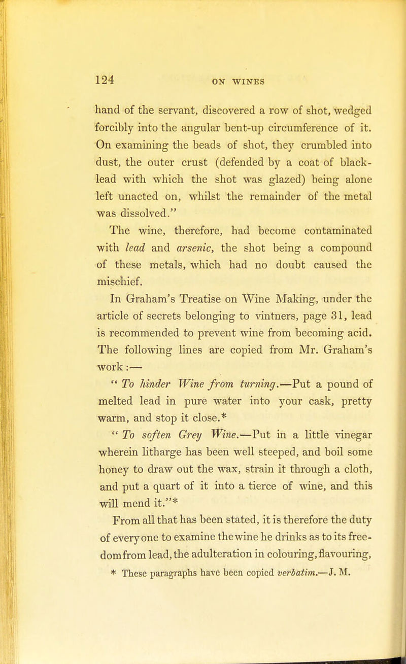 hand of the servant, discovered a row of shot, wedged forcibly into the angular bent-up circumference of it. On examining the beads of shot, they crumbled into dust, the outer crust (defended by a coat of black- lead with which the shot was glazed) being alone left unacted on, whilst the remainder of the metal was dissolved. The wine, therefore, had become contaminated with lead and arsenic, the shot being a compound of these metals, which had no doubt caused the mischief. In Graham's Treatise on Wine Making, under the article of secrets belonging to vintners, page 31, lead is recommended to prevent wine from becoming acid. The following lines are copied from Mr. Graham's work :—  To hinder Wine from turning.—Put a pound of melted lead in pure water into your cask, pretty warm, and stop it close.*  To soften Grey Wine.—Put in a little vinegar wherein litharge has been well steeped, and boil some honey to draw out the wax, strain it through a cloth, and put a quart of it into a tierce of wine, and this will mend it.* From all that has been stated, it is therefore the duty of everyone to examine the wine he drinks as to its free- dom from lead, the adulteration in colouring, flavouring, * These paragraphs have been copied verbatim.—J. M.