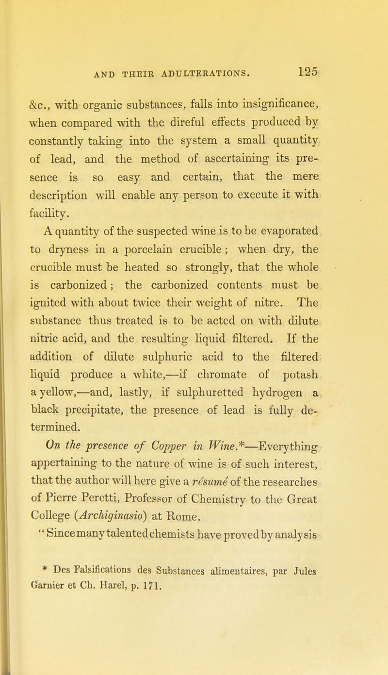 &c, with organic substances, falls into insignificance, when compared with the direful effects produced by constantly taking into the system a small quantity of lead, and the method of ascertaining its pre- sence is so easy and certain, that the mere description will enable any person to execute it with facility. A quantity of the suspected wine is to be evaporated to dryness in a porcelain crucible ; when dry, the crucible must be heated so strongly, that the whole is carbonized; the carbonized contents must be ignited with about twice their weight of nitre. The substance thus treated is to be acted on with dilute nitric acid, and the resulting liquid filtered. If the addition of dilute sulphuric acid to the filtered liquid produce a white,—if chromate of potash a yellow,—and, lastly, if sulphuretted hydrogen a black precipitate, the presence of lead is fully de- termined. On the presence of Copper in Wine.*—Everything appertaining to the nature of wine is of such interest, that the author will here give a resume of the researches of Pierre Peretti, Professor of Chemistry to the Great College (Archiginasio) at Rome.  Since many talented chemists have proved by analysis * Des Falsifications des Substances alimentaires, par Jules Gamier et Ch. Harel, p. 171.