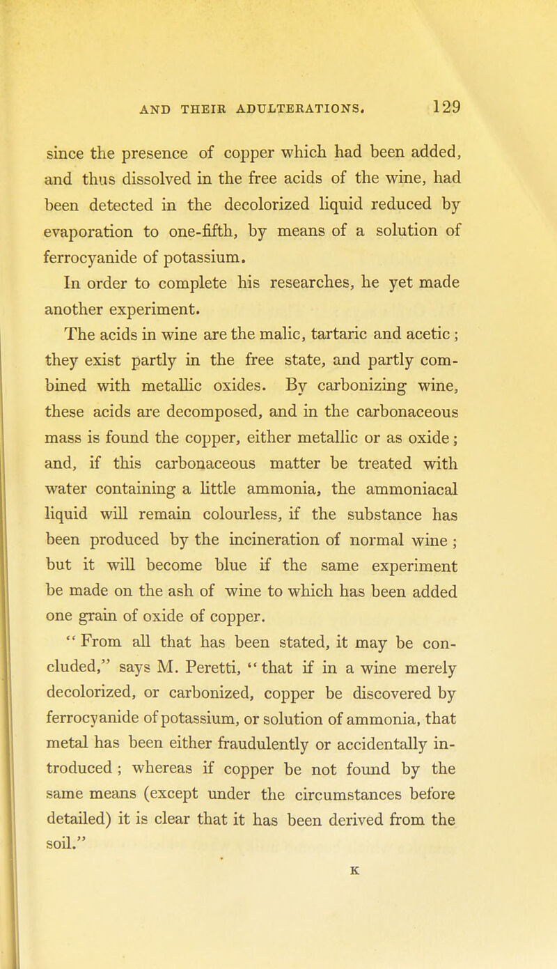 since the presence of copper which had been added, and thus dissolved in the free acids of the wine, had been detected in the decolorized liquid reduced by evaporation to one-fifth, by means of a solution of ferrocyanide of potassium. In order to complete his researches, he yet made another experiment. The acids in wine are the malic, tartaric and acetic ; they exist partly in the free state, and partly com- bined with metallic oxides. By carbonizing wine, these acids are decomposed, and in the carbonaceous mass is found the copper, either metallic or as oxide; and, if this carbonaceous matter be treated with water containing a little ammonia, the ammoniacal liquid will remain colourless, if the substance has been produced by the incineration of normal wine ; but it will become blue if the same experiment be made on the ash of wine to which has been added one grain of oxide of copper. From all that has been stated, it may be con- cluded, says M. Peretti,  that if in a wine merely decolorized, or carbonized, copper be discovered by ferrocyanide of potassium, or solution of ammonia, that metal has been either fraudulently or accidentally in- troduced ; whereas if copper be not found by the same means (except under the circumstances before detailed) it is clear that it has been derived from the soil. K