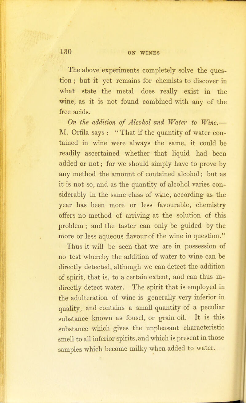 The above experiments completely solve the ques- tion ; but it yet remains for chemists to discover in what state the metal does really exist in the wine, as it is not found combined with any of the free acids. On the addition of Alcohol and Water to Wine.— M. Orfila says :  That if the quantity of water con- tained in wine were always the same, it could be readily ascertained whether that liquid had been added or not; for we should simply have to prove by any method the amount of contained alcohol; but as it is not so, and as the quantity of alcohol varies con- siderably in the same class of wine, according as the year has been more or less favourable, chemistry offers no method of arriving at the solution of this problem; and the taster can only be guided by the more or less aqueous flavour of the wine in question. Thus it will be seen that we are in possession of no test whereby the addition of water to wine can be directly detected, although we can detect the addition of spirit, that is, to a certain extent, and can thus in- directly detect water. The spirit that is employed in the adulteration of wine is generally very inferior in quality, and contains a small quantity of a peculiar substance known as fousel, or grain oil. It is this substance which gives the unpleasant characteristic smell to all inferior spirits, and which is present in those samples which become milky when added to water.