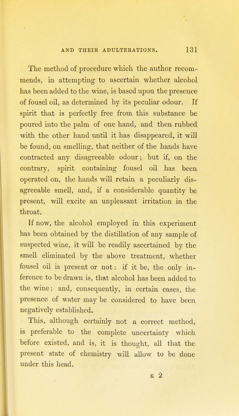 The method of procedure which the author recom- mends, in attempting to ascertain whether alcohol has been added to the wine, is based upon the presence of fousel oil, as determined by its peculiar odour. If spirit that is perfectly free from this substance be poured into the palm of one hand, and then rubbed with the other hand until it has disappeared, it will be found, on smelling, that neither of the hands have contracted any disagreeable odour; but if, on the contrary, spirit containing fousel oil has been operated on, the hands will retain a peculiarly dis- agreeable smell, and, if a considerable quantity be present, will excite an unpleasant irritation in the throat. If now, the alcohol employed in this experiment has been obtained by the distillation of any sample of suspected wine, it will be readily ascertained by the smell eliminated by the above treatment, whether fousel oil is present or not: if it be, the only in- ference to be drawn is, that alcohol has been added to the wine; and, consequently, in certain cases, the presence of water may be considered to have been negatively established. This, although certainly not a correct method, is preferable to the complete uncertainty which before existed, and is, it is thought, all that the present state of chemistry will allow to be done under this head. k 2