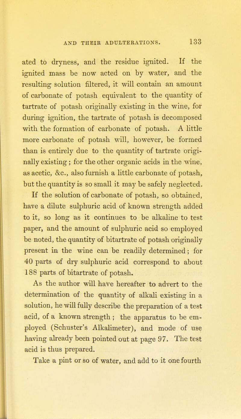 ated to dryness, and the residue ignited. If the ignited mass be now acted on by water, and the resulting solution filtered, it will contain an amount of carbonate of potash equivalent to the quantity of tartrate of potash originally existing in the wine, for during ignition, the tartrate of potash is decomposed with the formation of carbonate of potash. A little more carbonate of potash will, however, be formed than is entirely due to the quantity of tartrate origi- nally existing; for the other organic acids in the wine, as acetic, &c, also furnish a little carbonate of potash, but the quantity is so small it may be safely neglected. If the solution of carbonate of potash, so obtained, have a dilute sulphuric acid of known strength added to it, so long as it continues to be alkaline to test paper, and the amount of sulphuric acid so employed be noted, the quantity of bitartrate of potash originally present in the wine can be readily determined; for 40 parts of dry sulphuric acid correspond to about 188 parts of bitartrate of potash. As the author will have hereafter to advert to the determination of the quantity of alkali existing in a solution, he will fully describe the preparation of a test acid, of a known strength ; the apparatus to be em- ployed (Schuster's Alkalimeter), and mode of use having already been pointed out at page 97. The test acid is thus prepared. Take a pint or so of water, and add to it one fourth