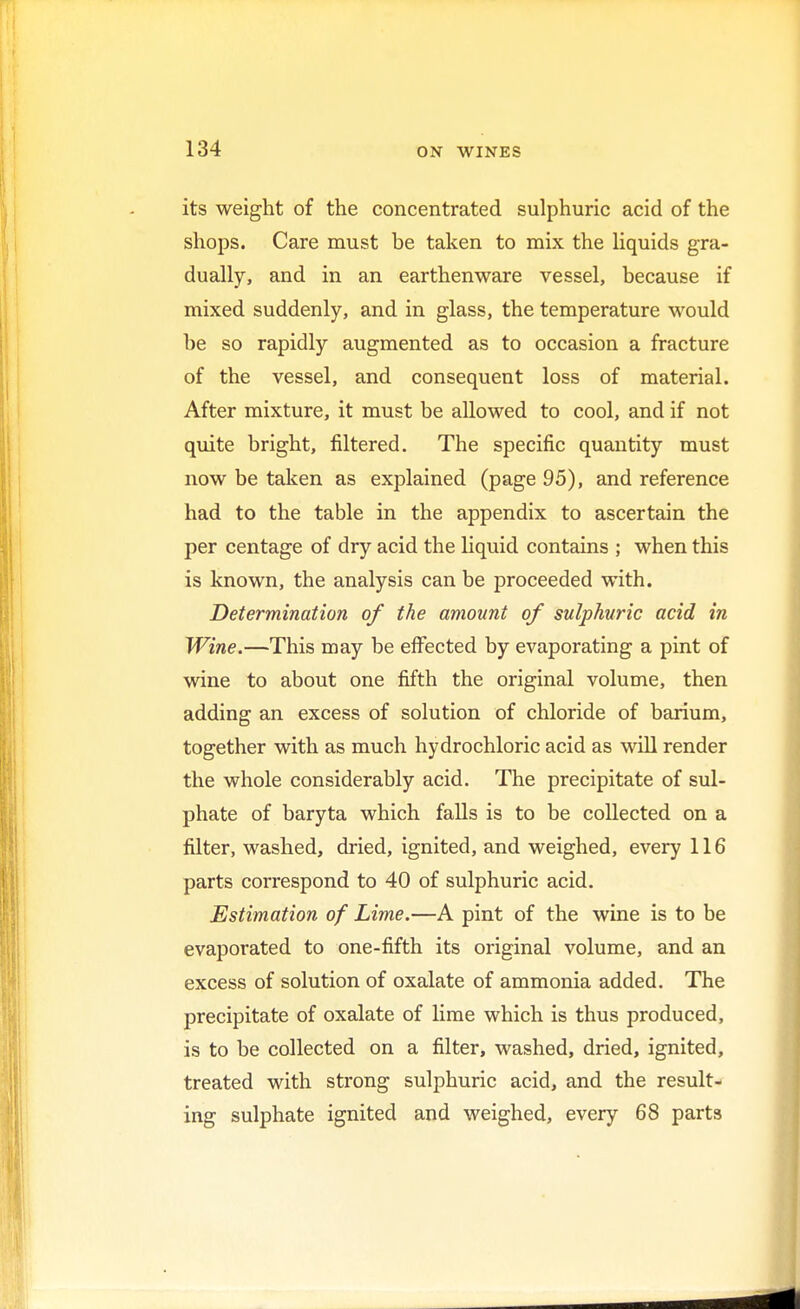 its weight of the concentrated sulphuric acid of the shops. Care must be taken to mix the liquids gra- dually, and in an earthenware vessel, because if mixed suddenly, and in glass, the temperature would be so rapidly augmented as to occasion a fracture of the vessel, and consequent loss of material. After mixture, it must be allowed to cool, and if not quite bright, filtered. The specific quantity must now be taken as explained (page 95), and reference had to the table in the appendix to ascertain the per centage of dry acid the liquid contains ; when this is known, the analysis can be proceeded with. Determination of the amount of sulphuric acid in Wine.—This may be effected by evaporating a pint of wine to about one fifth the original volume, then adding an excess of solution of chloride of barium, together with as much hydrochloric acid as will render the whole considerably acid. The precipitate of sul- phate of baryta which falls is to be collected on a filter, washed, dried, ignited, and weighed, every 116 parts correspond to 40 of sulphuric acid. Estimation of Lime.—A pint of the wine is to be evaporated to one-fifth its original volume, and an excess of solution of oxalate of ammonia added. The precipitate of oxalate of lime which is thus produced, is to be collected on a filter, washed, dried, ignited, treated with strong sulphuric acid, and the result- ing sulphate ignited and weighed, every 68 parts