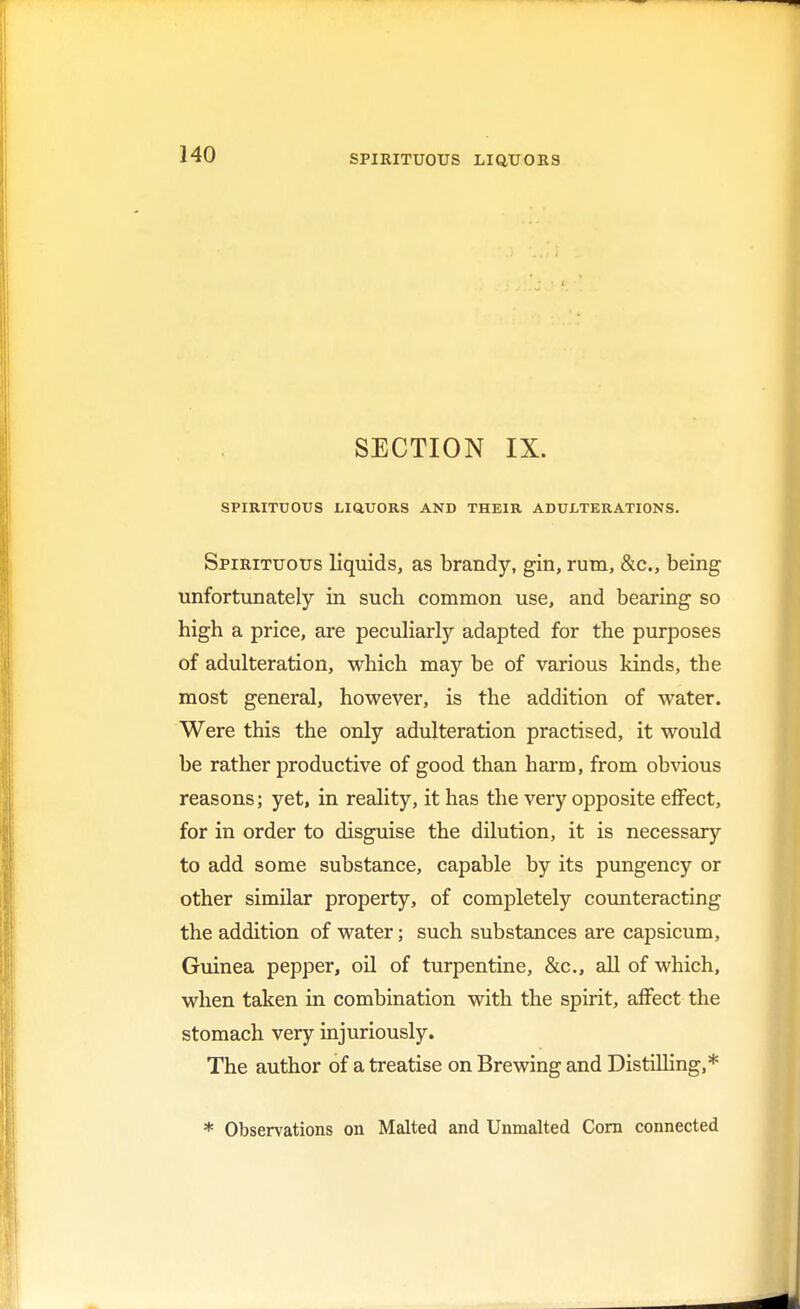 SECTION IX. SPIRITUOUS LiaUORS AND THEIR ADULTERATIONS. Spirituous liquids, as brandy, gin, rum, &c, being unfortunately in such common use, and bearing so high a price, are peculiarly adapted for the purposes of adulteration, which may be of various kinds, the most general, however, is the addition of water. Were this the only adulteration practised, it would be rather productive of good than harm, from obvious reasons; yet, in reality, it has the very opposite effect, for in order to disguise the dilution, it is necessary to add some substance, capable by its pungency or other similar property, of completely counteracting the addition of water; such substances are capsicum, Guinea pepper, oil of turpentine, &c, all of which, when taken in combination with the spirit, affect the stomach very injuriously. The author of a treatise on Brewing and Distilling,* * Observations on Malted and Unmalted Corn connected
