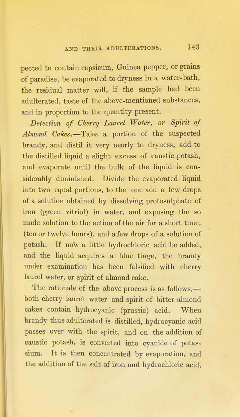 pected to contain capsicum, Guinea pepper, or grains of paradise, be evaporated to dryness in a water-bath, the residual matter will, if the sample had been adulterated, taste of the above-mentioned substances, and in proportion to the quantity present. Detection of Cherry Laurel Water, or Spirit of Almond Cakes.—Take a portion of the suspected brandy, and distil it very nearly to dryness, add to the distilled liquid a slight excess of caustic potash, and evaporate until the bulk of the liquid is. con- siderably diminished. Divide the evaporated liquid into two equal portions, to the one add a few drops of a solution obtained by dissolving protosulphate of iron (green vitriol) in water, and exposing the so made solution to the action of the air for a short time, (ten or twelve hours), and a few drops of a solution of potash. If now a little hydrochloric acid be added, and the liquid acquires a blue tinge, the brandy under examination has been falsified with cherry laurel water, or spirit of almond cake. The rationale of the above process is as follows,—■ both cherry laurel water and spirit of bitter almond cakes contain hydrocyanic (prussic) acid. When brandy thus adulterated is distilled, hydrocyanic acid passes over with the spirit, and on the addition of caustic potash, is converted into cyanide of potas- sium. It is then concentrated by evaporation, and the addition of the salt of iron and hydrochloric acid,