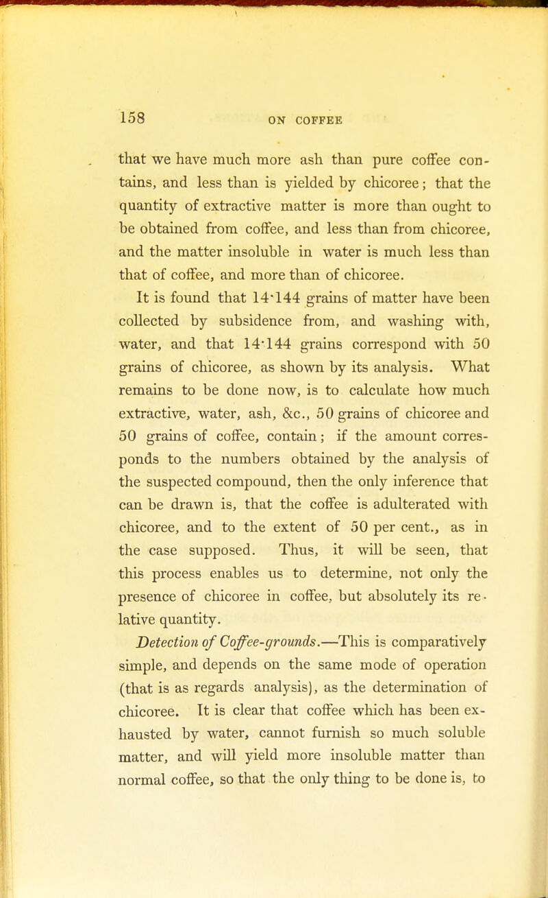 that we have much more ash than pure coffee con- tains, and less than is yielded by chicoree; that the quantity of extractive matter is more than ought to be obtained from coffee, and less than from chicoree, and the matter insoluble in water is much less than that of coffee, and more than of chicoree. It is found that 14*144 grains of matter have been collected by subsidence from, and washing with, water, and that 14*144 grains correspond with 50 grains of chicoree, as shown by its analysis. What remains to be done now, is to calculate how much extractive, water, ash, &c, 50 grains of chicoree and 50 grains of coffee, contain; if the amount corres- ponds to the numbers obtained by the analysis of the suspected compound, then the only inference that can be drawn is, that the coffee is adulterated with chicoree, and to the extent of 50 per cent., as in the case supposed. Thus, it will be seen, that this process enables us to determine, not only the presence of chicoree in coffee, but absolutely its re • lative quantity. Detection of Coffee-grounds.—This is comparatively simple, and depends on the same mode of operation (that is as regards analysis), as the determination of chicoree. It is clear that coffee which has been ex- hausted by water, cannot furnish so much soluble matter, and will yield more insoluble matter than normal coffee, so that the only thing to be done is, to