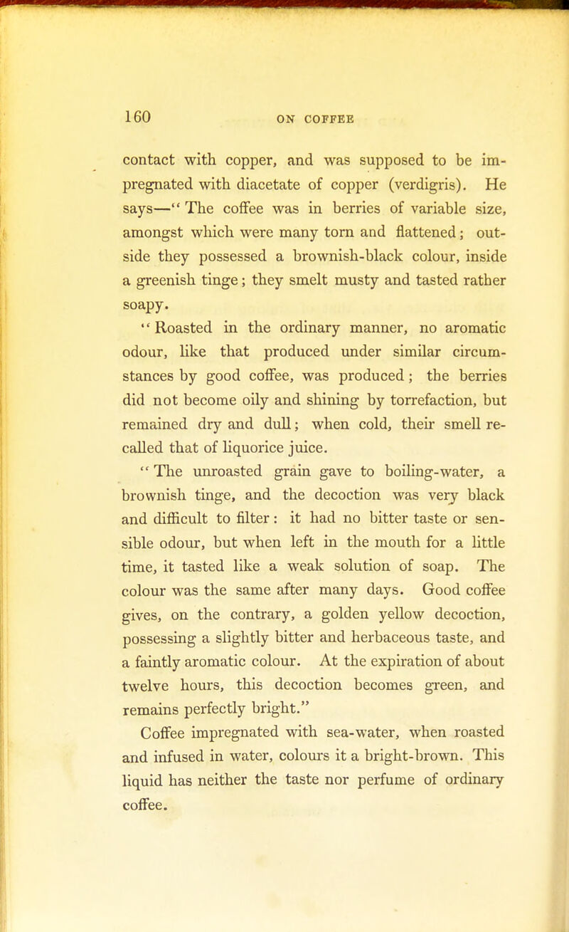 contact with copper, and was supposed to be im- pregnated with diacetate of copper (verdigris). He says— The coffee was in berries of variable size, amongst which were many torn and flattened; out- side they possessed a brownish-black colour, inside a greenish tinge; they smelt musty and tasted rather soapy.  Roasted in the ordinary manner, no aromatic odour, like that produced under similar circum- stances by good coffee, was produced; the berries did not become oily and shining by torrefaction, but remained dry and dull; when cold, their smell re- called that of liquorice juice.  The unroasted grain gave to boiling-water, a brownish tinge, and the decoction was very black and difficult to filter: it had no bitter taste or sen- sible odour, but when left in the mouth for a little time, it tasted like a weak solution of soap. The colour was the same after many days. Good coffee gives, on the contrary, a golden yellow decoction, possessing a slightly bitter and herbaceous taste, and a faintly aromatic colour. At the expiration of about twelve hours, this decoction becomes green, and remains perfectly bright. Coffee impregnated with sea-water, when roasted and infused in water, colours it a bright-brown. This liquid has neither the taste nor perfume of ordinary coffee.
