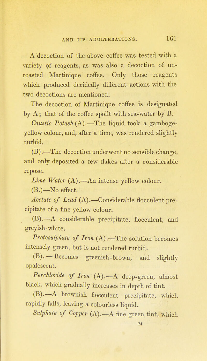 A decoction of the above coffee was tested with a variety of reagents, as was also a decoction of un- roasted Martinique coffee. Only those reagents which produced decidedly different actions with the two decoctions are mentioned. The decoction of Martinique coffee is designated by A; that of the coffee spoilt with sea-water by B„ Caustic Potash (A).—The liquid took a gamboge- yellow colour, and, after a time, was rendered slightly turbid. (B).—The decoction underwent no sensible change, and only deposited a few flakes after a considerable repose. Lime Water (A).—An intense yellow colour. (B.)—No effect. Acetate of Lead (A).—Considerable flocculent pre- cipitate of a fine yellow colour. (B).—A considerable precipitate, flocculent, and greyish-white. Protosulphate of Iron (A).—The solution becomes intensely green, but is not rendered turbid. (B). —Becomes greenish-brown, and slightly opalescent. Perchloride of Iron (A).—A deep-green, almost black, which gradually increases in depth of tint. (B).—A brownish flocculent precipitate, which rapidly falls, leaving a colourless liquid. Sulphate of Copper (A).—A fine green tint, which M