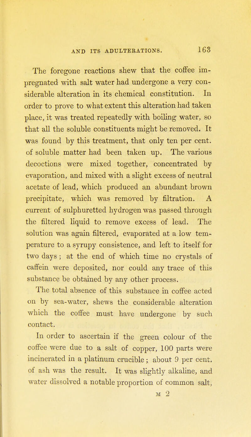 The foregone reactions shew that the coffee im- pregnated with salt water had undergone a very con- siderable alteration in its chemical constitution. In order to prove to what extent this alteration had taken place, it was treated repeatedly with boiling water, so that all the soluble constituents might be removed. It was found by this treatment, that only ten per cent, of soluble matter had been taken up. The various decoctions were mixed together, concentrated by evaporation, and mixed with a slight excess of neutral acetate of lead, which produced an abundant brown precipitate, which was removed by filtration. A current of sulphuretted hydrogen was passed through the filtered liquid to remove excess of lead. The solution was again filtered, evaporated at a low tem- perature to a syrupy consistence, and left to itself for two days ; at the end of which time no crystals of caffein were deposited, nor could any trace of this substance be obtained by any other process. The total absence of this substance in coffee acted on by sea-water, shews the considerable alteration which the coffee must have undergone by such contact. In order to ascertain if the green colour of the coffee were due to a salt of copper, 100 parts were incinerated in a platinum crucible; about 9 per cent, of ash was the result. It was slightly alkaline, and water dissolved a notable proportion of common salt, m 2