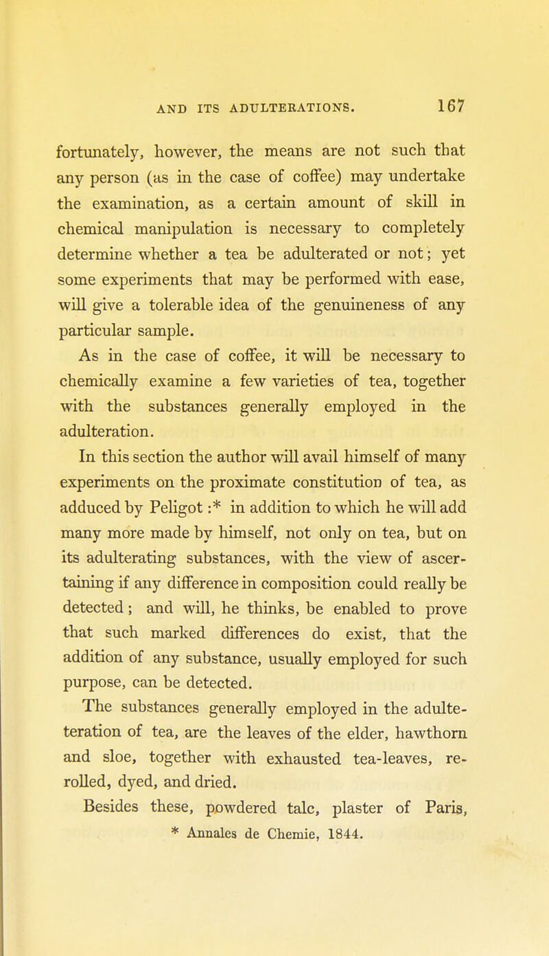 fortunately, however, the means are not such that any person (as in the case of coffee) may undertake the examination, as a certain amount of skill in chemical manipulation is necessary to completely determine whether a tea be adulterated or not; yet some experiments that may be performed with ease, will give a tolerable idea of the genuineness of any particular sample. As in the case of coffee, it will be necessary to chemically examine a few varieties of tea, together with the substances generally employed in the adulteration. In this section the author will avail himself of many experiments on the proximate constitution of tea, as adduced by Peligot :* in addition to which he will add many more made by himself, not only on tea, but on its adulterating substances, with the view of ascer- taining if any difference in composition could really be detected; and will, he thinks, be enabled to prove that such marked differences do exist, that the addition of any substance, usually employed for such purpose, can be detected. The substances generally employed in the adulte- teration of tea, are the leaves of the elder, hawthorn and sloe, together with exhausted tea-leaves, re- rolled, dyed, and dried. Besides these, powdered talc, plaster of Paris, * Annales de Cheraie, 1844.