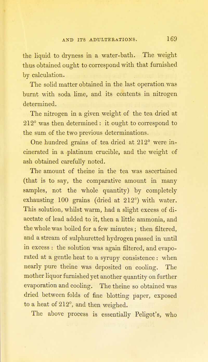 the liquid to dryness in a water-bath. The weight thus obtained ought to correspond with that furnished by calculation. The solid matter obtained in the last operation was burnt with soda lime, and its contents in nitrogen determined. The nitrogen in a given weight of the tea dried at 212° was then determined : it ought to correspond to the sum of the two previous determinations. One hundred grains of tea dried at 212° were in- cinerated in a platinum crucible, and the weight of ash obtained carefully noted. The amount of theine in the tea was ascertained (that is to say, the comparative amount in many samples, not the whole quantity) by completely exhausting 100 grains (dried at 212°) with water. This solution, whilst warm, had a slight excess of di- acetate of lead added to it, then a little ammonia, and the whole was boiled for a few minutes; then filtered, and a stream of sulphuretted hydrogen passed in until in excess : the solution was again filtered, and evapo- rated at a gentle heat to a syrupy consistence : when nearly pure theine was deposited on cooling. The mother liquor furnished yet another quantity on further evaporation and cooling. The theine so obtained was dried between folds of fine blotting paper, exposed to a heat of 212°, and then weighed. The above process is essentially Peligot's, who