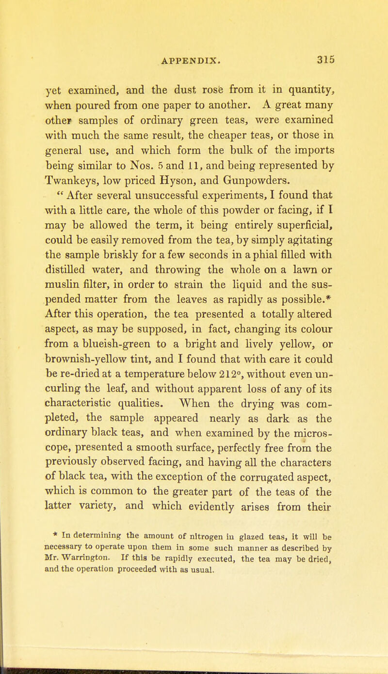 yet examined, and the dust rose from it in quantity, when poured from one paper to another. A great many other samples of ordinary green teas, were examined with much the same result, the cheaper teas, or those in general use, and which form the bulk of the imports being similar to Nos. 5 and II, and being represented by Twankeys, low priced Hyson, and Gunpowders.  After several unsuccessful experiments, I found that with a little care, the whole of this powder or facing, if I may be allowed the term, it being entirely superficial, could be easily removed from the tea, by simply agitating the sample briskly for a few seconds in a phial filled with distilled water, and throwing the whole on a lawn or muslin filter, in order to strain the liquid and the sus- pended matter from the leaves as rapidly as possible.* After this operation, the tea presented a totally altered aspect, as may be supposed, in fact, changing its colour from a blueish-green to a bright and lively yellow, or brownish-yellow tint, and I found that with care it could be re-dried at a temperature below 212°, without even un- curling the leaf, and without apparent loss of any of its characteristic qualities. When the drying was com- pleted, the sample appeared nearly as dark as the ordinary black teas, and when examined by the micros- cope, presented a smooth surface, perfectly free from the previously observed facing, and having all the characters of black tea, with the exception of the corrugated aspect, which is common to the greater part of the teas of the latter variety, and which evidently arises from their * In determining the amount of nitrogen in glazed teas, it will be necessary to operate upon them in some such manner as described by Mr. Warrington. If this be rapidly executed, the tea may be dried, and the operation proceeded with as usual.