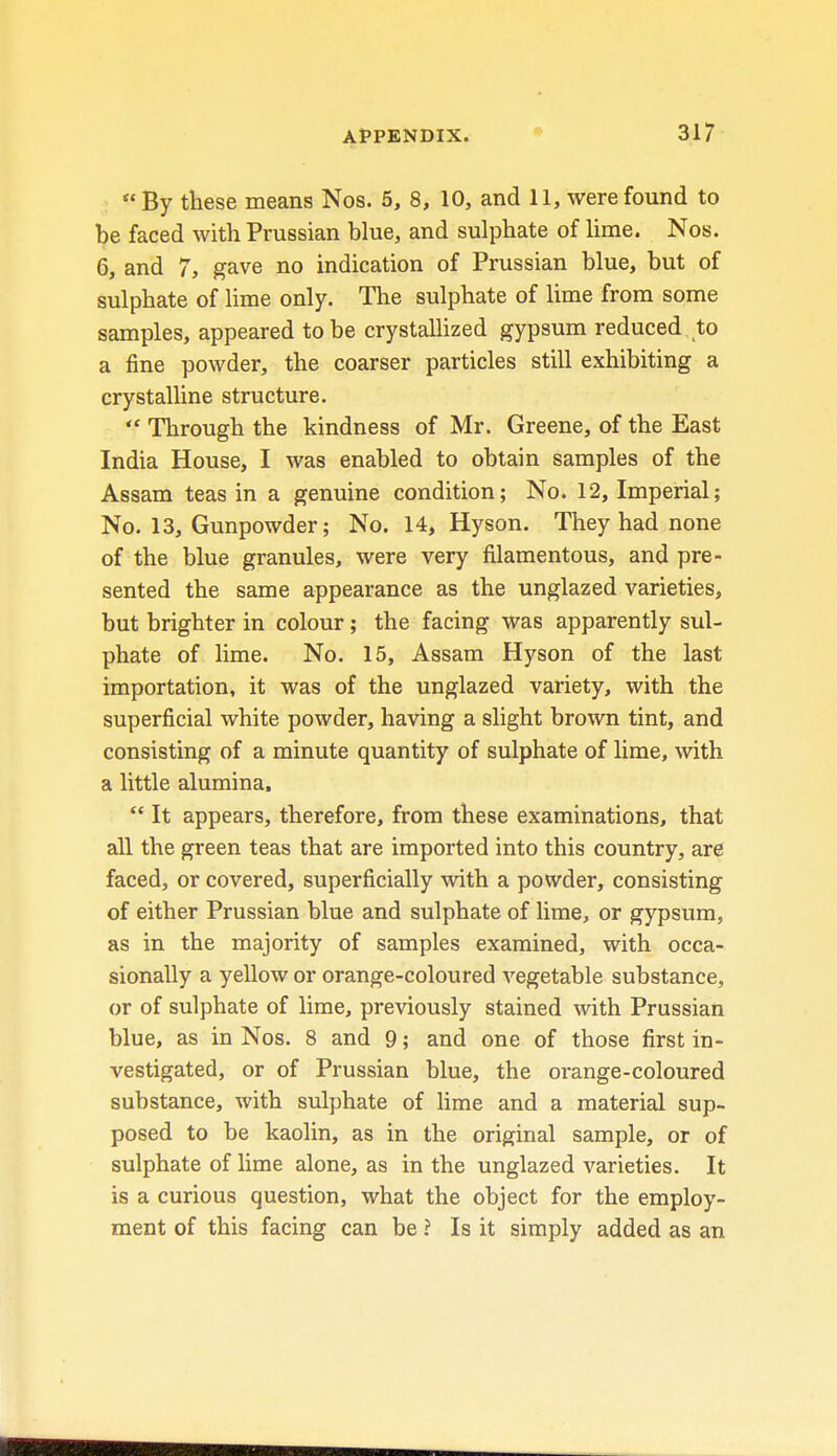  By these means Nos. 5, 8, 10, and 11, were found to be faced with Prussian blue, and sulphate of lime. Nos. 6, and 7, gave no indication of Prussian blue, but of sulphate of lime only. The sulphate of lime from some samples, appeared to be crystallized gypsum reduced to a fine powder, the coarser particles still exhibiting a crystalline structure.  Through the kindness of Mr. Greene, of the East India House, I was enabled to obtain samples of the Assam teas in a genuine condition; No. 12, Imperial; No. 13, Gunpowder; No. 14, Hyson. They had none of the blue granules, were very filamentous, and pre- sented the same appearance as the unglazed varieties, but brighter in colour; the facing was apparently sul- phate of lime. No. 15, Assam Hyson of the last importation, it was of the unglazed variety, with the superficial white powder, having a slight brown tint, and consisting of a minute quantity of sulphate of lime, with a little alumina,  It appears, therefore, from these examinations, that all the green teas that are imported into this country, are faced, or covered, superficially with a powder, consisting of either Prussian blue and sulphate of lime, or gypsum, as in the majority of samples examined, with occa- sionally a yellow or orange-coloured vegetable substance, or of sulphate of lime, previously stained with Prussian blue, as in Nos. 8 and 9; and one of those first in- vestigated, or of Prussian blue, the orange-coloured substance, with sulphate of lime and a material sup- posed to be kaolin, as in the original sample, or of sulphate of lime alone, as in the unglazed varieties. It is a curious question, what the object for the employ- ment of this facing can be ? Is it simply added as an
