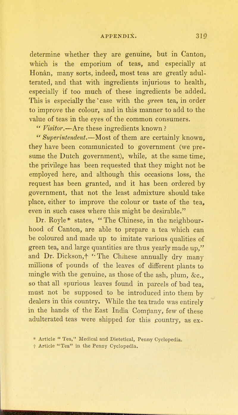 determine whether they are genuine, but in Canton, which is the emporium of teas, and especially at Honan, many sorts, indeed, most teas are greatly adul- terated, and that with ingredients injurious to health, especially if too much of these ingredients be added. This is especially the' case with the green tea, in order to improve the colour, and in this manner to add to the value of teas in the eyes of the common consumers.  Visitor.—Are these ingredients known ?  Superintendent.—Most of them are certainly known, they have been communicated to government (we pre- sume the Dutch government), while, at the same time, the privilege has been requested that they might not be employed here, and although this occasions loss, the request has been granted, and it has been ordered by government, that not the least admixture should take place, either to improve the colour or taste of the tea, even in such cases where this might be desirable. Dr. Royle * states,  The Chinese, in the neighbour- hood of Canton, are able to prepare a tea which can be coloured and made up to imitate various qualities of green tea, and large quantities are thus yearly made up, and Dr. Dickson, f The Chinese annually dry many millions of pounds of the leaves of different plants to mingle with the genuine, as those of the ash, plum, &c, so that all spurious leaves found in parcels of bad tea, must not be supposed to be introduced into them by dealers in this country. While the tea trade was entirely in the hands of the East India Company, few of these adulterated teas were shipped for this pountry, as ex- * Article  Tea, Medical and Dietetical, Penny Cyclopedia, f Article Tea in the Penny Cyclopedia.