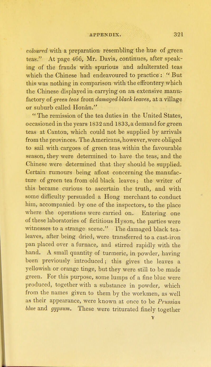 coloured with a preparation resembling the hue of green teas. At page 466, Mr. Davis, continues, after speak- ing of the frauds with spurious and adulterated teas which the Chinese had endeavoured to practice :  But this was nothing in comparison with the effrontery which the Chinese displayed in carrying on an extensive manu- factory of green teas from damaged black leaves, at a village or suburb called Honan.  The remission of the tea duties in the United States, occasioned in the years 1832and 1833, a demand for green teas at Canton, which could not be supplied by arrivals from the provinces. The Americans, however, were obliged to sail with cargoes of green teas within the favourable season, they were determined to have the teas, and the Chinese were determined that they should be supplied. Certain rumours being afloat concerning the manufac- ture of green tea from old black leaves; the writer of this became curious to ascertain the truth, and with some difficulty persuaded a Hong merchant to conduct him, accompanied by one of the inspectors, to the place where the operations were carried on. Entering one of these laboratories of fictitious Hyson, the parties were witnesses to a strange scene. The damaged black tea- leaves, after being dried, were transferred to a cast-iron pan placed over a furnace, and stirred rapidly with the hand. A small quantity of turmeric, in powder, having been previously introduced; this gives the leaves a yellowish or orange tinge, but they were still to be made green. For this purpose, some lumps of a fine blue were produced, together with a substance in powder, which from the names given to them by the workmen, as well as their appearance, were known at once to be Prussian blue and gypsum. These were triturated finely together v