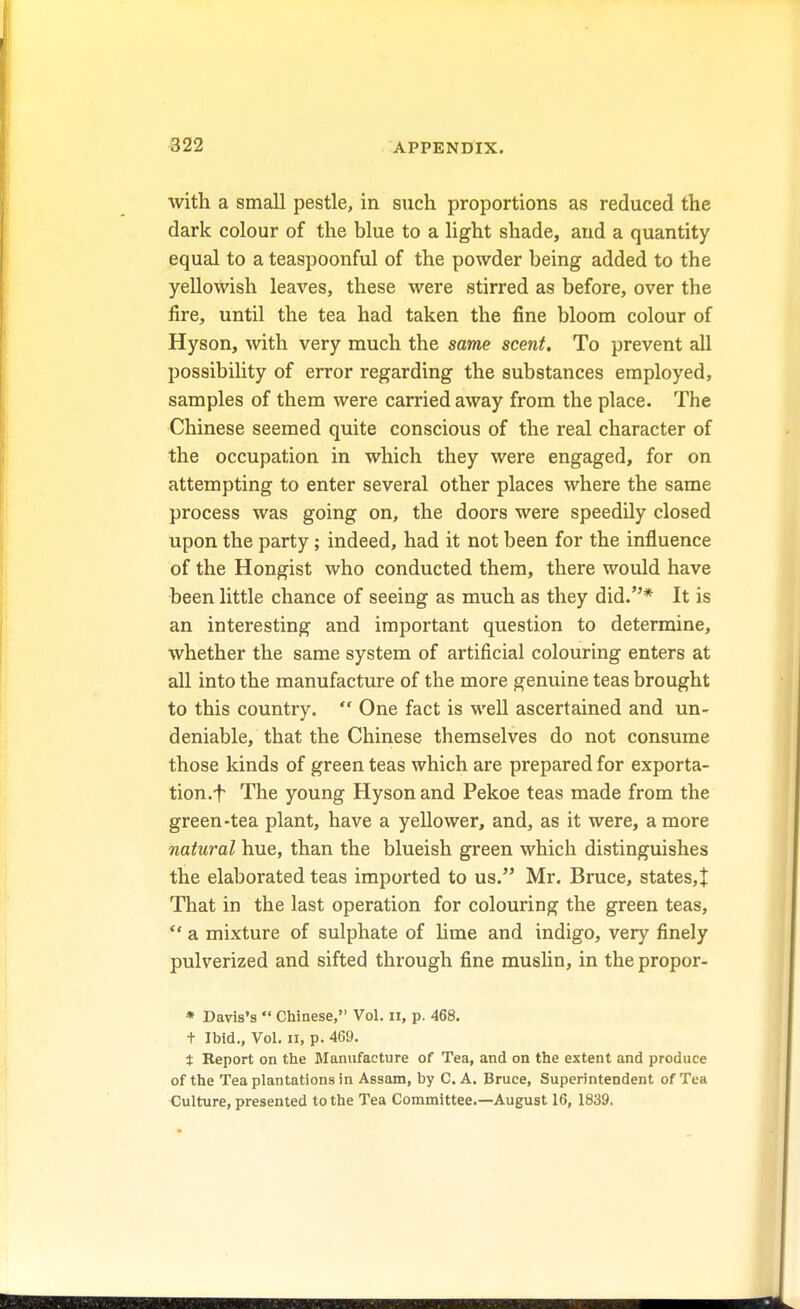 with a small pestle, in such proportions as reduced the dark colour of the blue to a light shade, and a quantity equal to a teaspoonful of the powder being added to the yellowish leaves, these were stirred as before, over the fire, until the tea had taken the fine bloom colour of Hyson, with very much the same scent. To prevent all possibility of error regarding the substances employed, samples of them were carried away from the place. The Chinese seemed quite conscious of the real character of the occupation in which they were engaged, for on attempting to enter several other places where the same process was going on, the doors were speedily closed upon the party; indeed, had it not been for the influence of the Hongist who conducted them, there would have been little chance of seeing as much as they did.* It is an interesting and important question to determine, whether the same system of artificial colouring enters at all into the manufacture of the more genuine teas brought to this country.  One fact is well ascertained and un- deniable, that the Chinese themselves do not consume those kinds of green teas which are prepared for exporta- tion.f The young Hyson and Pekoe teas made from the green-tea plant, have a yellower, and, as it were, a more natural hue, than the blueish green which distinguishes the elaborated teas imported to us. Mr. Bruce, states,! That in the last operation for colouring the green teas,  a mixture of sulphate of lime and indigo, very finely pulverized and sifted through fine muslin, in the propor- * Davis's  Chinese, Vol. II, p. 468. t Ibid., Vol. ii, p. 469. t Report on the Manufacture of Tea, and on the extent and produce of the Tea plantations in Assam, by C. A. Bruce, Superintendent of Tea Culture, presented to the Tea Committee.—August 16, 1839.
