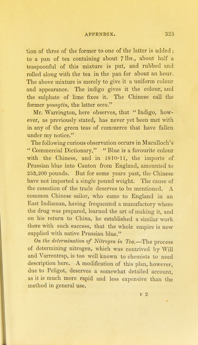 tion of three of the former to one of the latter is added ; to a pan of tea containing about 7 lbs., about half a teaspoonful of this mixture is put, and rubbed and rolled along with the tea in the pan for about an hour. The above mixture is merely to give it a uniform colour and appearance. The indigo gives it the colour, and the sulphate of lime fixes it. The Chinese call the former youngtin, the latter acco. Mr. Warrington, here observes, that  Indigo, how- ever, as previously stated, has never yet been met with in any of the green teas of commerce that have fallen under my notice. The following curious observation occurs in Maculloch's  Commercial Dictionary,  Blue is a favourite colour with the Chinese, and in 1810-11, the imports of Prussian blue into Canton from England, amounted to 253,200 pounds. But for some years past, the Chinese have not imported a single pound weight. The cause of the cessation of the trade deserves to be mentioned. A common Chinese sailor, who came to England in an East Indiaman, having frequented a manufactory where the drug was prepared, learned the art of making it, and on his return to China, he established a similar work there with such success, that the whole empire is now supplied with native Prussian blue. On the determination of Nitrogen in Tea.—The process of determining nitrogen, which was contrived by Will and Varrentrap, is too well known to chemists to need description here. A modification of this plan, however, due to Peligot, deserves a somewhat detailed account, as it is much more rapid and less expensive than the method in general use. y 2