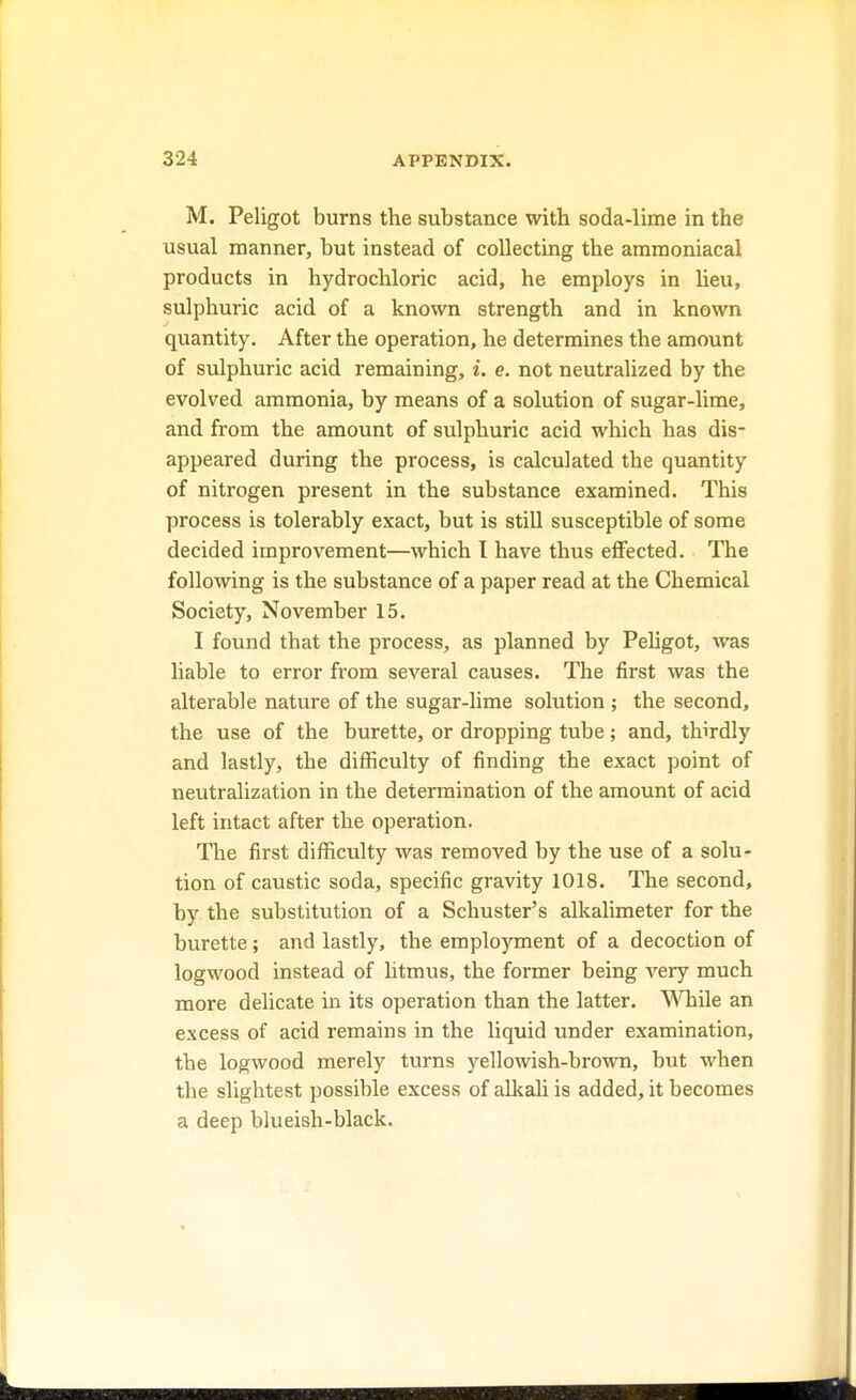 M. Peligot burns the substance with soda-lime in the usual manner, but instead of collecting the ammoniacal products in hydrochloric acid, he employs in lieu, sulphuric acid of a known strength and in known quantity. After the operation, he determines the amount of sulphuric acid remaining, i. e. not neutralized by the evolved ammonia, by means of a solution of sugar-lime, and from the amount of sulphuric acid which has dis- appeared during the process, is calculated the quantity of nitrogen present in the substance examined. This process is tolerably exact, but is still susceptible of some decided improvement—which T have thus effected. The following is the substance of a paper read at the Chemical Society, November 15. I found that the process, as planned by Peligot, was liable to error from several causes. The first was the alterable nature of the sugar-lime solution ; the second, the use of the burette, or dropping tube; and, thirdly and lastly, the difficulty of finding the exact point of neutralization in the determination of the amount of acid left intact after the operation. The first difficulty was removed by the use of a solu- tion of caustic soda, specific gravity 1018. The second, by the substitution of a Schuster's alkalimeter for the burette ; and lastly, the employment of a decoction of logwood instead of litmus, the former being very much more delicate in its operation than the latter. While an excess of acid remains in the liquid under examination, the logwood merely turns yellowish-brown, but when the slightest possible excess of alkali is added, it becomes a deep blueish-black.