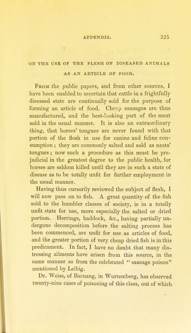 ON THE USE OF THE FLESH OF DISEASED ANIMALS AS AN ARTICLE OF FOOD. From the public papers, and from other sources, I have been enabled to ascertain that cattle in a frightfully- diseased state are continually sold for the purpose of forming an article of food. Cheap sausages are thus manufactured, and the best-looking part of the meat sold in the usual manner. It is also an extraordinary thing, that horses' tongues are never found with that portion of the flesh in use for canine and feline con- sumption ; they are commonly salted and sold as neats' tongues; now such a procedure as this must be pre- judicial in the greatest degree to the public health, for horses are seldom killed until they are in such a state of disease as to be totally unfit for further employment in the usual manner. Having thus cursorily reviewed the subject of flesh, I will now pass on to fish. A great quantity of the fish sold to the humbler classes of society, is in a totally unfit state for use, more especially the salted or dried portion. Herrings, haddock, &c, having partially un- dergone decomposition before the salting process has been commenced, are unfit for use as articles of food, and the greater portion of very cheap dried fish is in this predicament. In fact, I have no doubt that many dis- tressing ailments have arisen from this source, in the same manner as from the celebrated  sausage poison mentioned by Leibig. Dr. Weiss, of Bacnang, in Wurtemberg, has observed twenty-nine cases of poisoning of this class, out of which