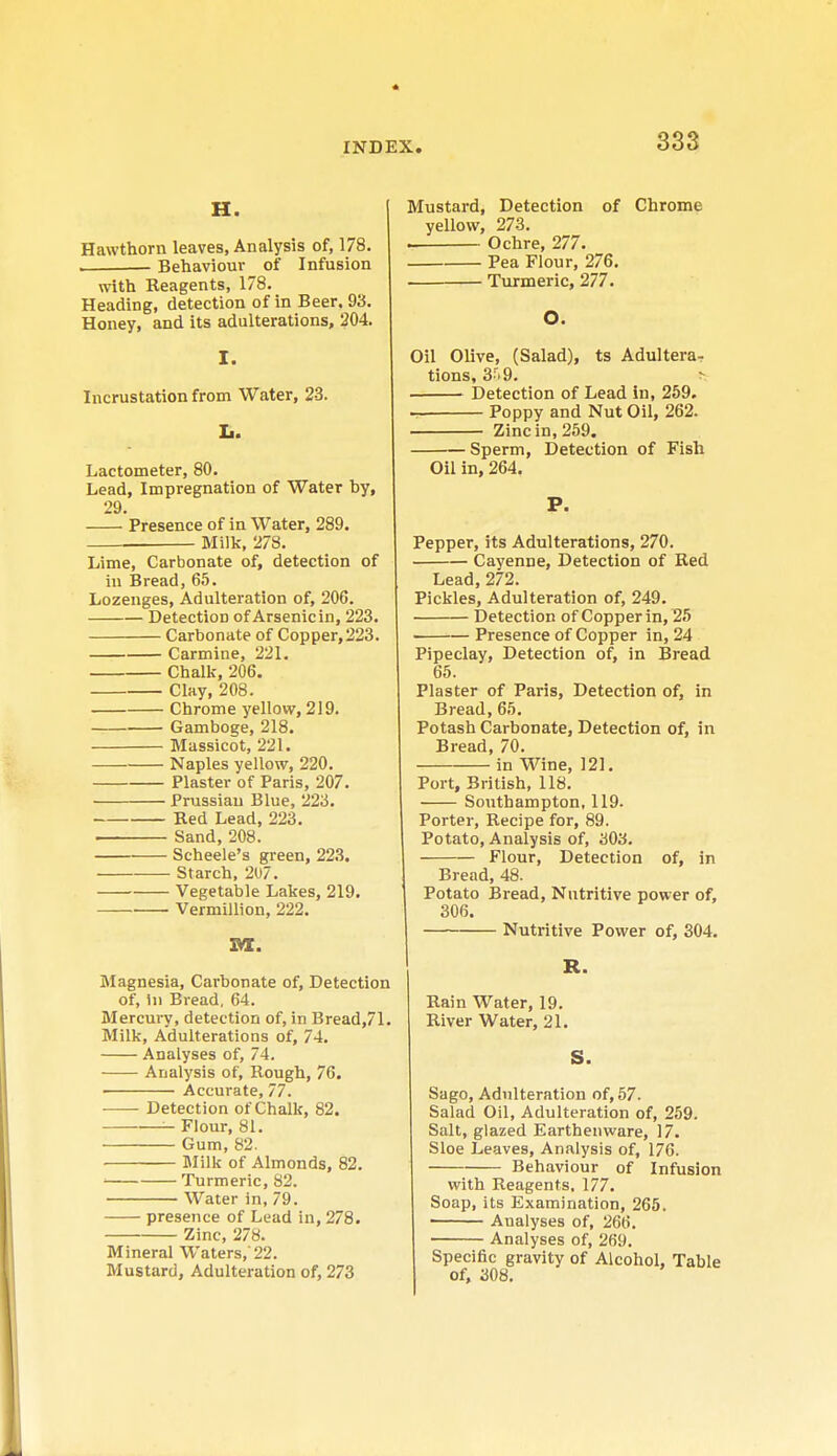 H. Hawthorn leaves, Analysis of, 178. ■ Behaviour of Infusion with Reagents, 178. Heading, detection of in Beer. 93. Honey, and its adulterations, 204. I. Incrustation from Water, 23. L. Lactometer, 80. Lead, Impregnation of Water by, 29. Presence of in Water, 289. — Milk, 278. Lime, Carbonate of, detection of in Bread, 65. Lozenges, Adulteration of, 206. Detection of Arsenic in, 223. Carbonate of Copper,223. Carmine, 221. Chalk, 206. Clay, 208. Chrome yellow, 219. Gamboge, 218. Massicot, 221. Naples yellow, 220. Plaster of Paris, 207. Prussian Blue, 223. Red Lead, 223. Sand, 208. Scheele's green, 223. Starch, 207. Vegetable Lakes, 219. Vermillion, 222. m. Magnesia, Carbonate of, Detection of, In Bread, 64. Mercury, detection of, in Bread,71. Milk, Adulterations of, 74. Analyses of, 74. Analysis of, Rough, 76. Accurate, 77. Detection of Chalk, 82. Flour, 81. Gum, 82. Milk of Almonds, 82. ■ Turmeric, 82. Water in, 79. presence of Lead in, 278. Zinc, 278. Mineral Waters,'22. Mustard, Adulteration of, 273 Mustard, Detection of Chrome yellow, 273. . Ochre, 277. Pea Flour, 276. Turmeric, 277. O. Oil Olive, (Salad), ts Adultera- tions, 3-r> 9. > Detection of Lead in, 259. Poppy and Nut Oil, 262. Zinc in, 259. Sperm, Detection of Fish Oil in, 264. P. Pepper, its Adulterations, 270. Cayenne, Detection of Red Lead, 272. Pickles, Adulteration of, 249. Detection of Copper in, 25 Presence of Copper in, 24 Pipeclay, Detection of, in Bread 65. Plaster of Paris, Detection of, in Bread, 65. Potash Carbonate, Detection of, in Bread, 70. in Wine, 121. Port, British, 118. Southampton, 119. Porter, Recipe for, 89. Potato, Analysis of, 303. Flour, Detection of, in Bread, 48. Potato Bread, Nutritive power of, 306. Nutritive Power of, 304. R. Rain Water, 19. River Water, 21. S. Sago, Adulteration of, 57. Salad Oil, Adulteration of, 259. Salt, glazed Earthenware, 17. Sloe Leaves, Analysis of, 176. Behaviour of Infusion with Reagents, 177. Soap, its Examination, 265. ■ Aualyses of, 266. Analyses of, 269. Specific gravity of Alcohol, Table of, 308.