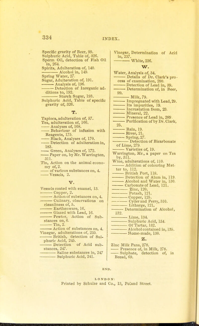 Specific gravity of Beer, 99. Sulphuric Acid, Table of, .326. Sperm Oil, detection of Fish Oil in, 264. Spirits, Adulteration of, 140. Alcohol in, 149. Spring Water, 27. Sugar, Adulteration of, 191. Analysis of, 196. Detection of Inorganic ad- ditions to, 192. Starch Sugar, 193. Sulphuric Acid, Table of specific gravity of, 326. T. Tapioca, adulteration of, 57. Tea, adulteration of, 166. Analyses of, 168. Behaviour of infusion with Reagents, 175. Black, Analyses of, 170. Detection of adulteration in, 183. Green, Analyses of, 172. Paper on, by Mr. Warrington, 311. Tin, Action on the animal econo- my of, 2. of various substances on, 4. Vessels, 2. V. Vessels coated with enamel, 13. Copper, 2. Action of substances on, 4. Culinary, observations on ' cleanliness of, 5. Earthenware, 16. ■ ■ i ' Glazed with Lead, 16. Pewter, Action of Sub- stances on, 6. Tin, 2. ■ Action of substances on, 4. Vinegar, adulterations of, 235. British, detection of Sul- phuric Acid, 245. Detection of Acid sub- stances, 247. Saline substances in, 247 Sulphuric Acid, 241. Vinegar, Determination of Acid in, 237. White, 236. W. Water, Analysis of, 34. Details of Dr. Clark's pro- cess of examination, 280. Detection of Lead in, 39. Determination of, in Beer, 99. Milk, 79. Impregnated with Lead, 29. ■ Its impurities, 19. Incrustation from, 23. Mineral, 22. Presence of Lead in, 289. ■ Purification of bv Dr. Clark, 25. Rain, 19. River, 21. Spring, 27. Detection of Bicarbonate of Lime, 279. Varieties of, 19. Warrington, Mr., a paper on Tea by, 311. Wine, adulterations of, 110. Addition of colouring Mat- ter to, 112. British Port, 118. Detection of Alum in, 119. ■ Alcohol and Water in, 130. Carbonate of Lead, 121. Zinc, 120. Potash, 121. ■ Copper, 125. Cyder and Perry, 310. Litharge, 121. Determination of Alcohol, 132. Lime, 134. Sulphuric Acid, 134. Of Tartar, 132. Alcohol contained in, 135. Home-made, 138. Z. Zinc Milk Pans, 278. Presence of, in Milk, 278. Sulphate, detection of, in Bread, 69. END. L OND O N: Printed by Schulze and Co., 13, Poland Street.