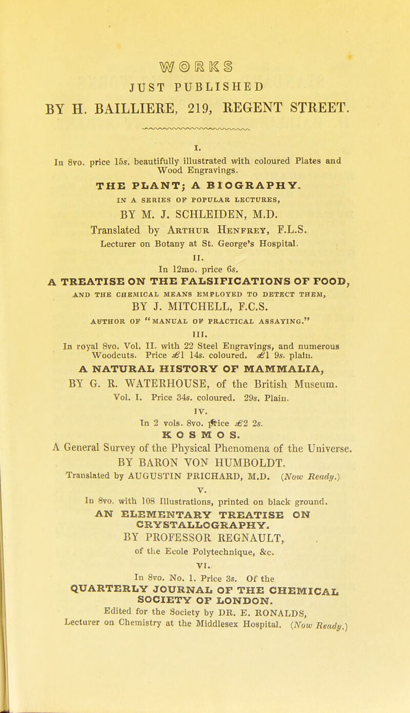 JUST PUBLISHED BY H. BAILLIERE, 219, REGENT STREET. In 8vo. price 15s. beautifully illustrated with coloured Plates and Wood Engravings. THE PLANT; A BIOGRAPHY. IN A SERIES OF POPULAR LECTURES, BY M. J. SCHLEIDEN, M.D. Translated by Arthur Henfrey, F.L.S. Lecturer on Botany at St. George's Hospital. II. In 12mo. price 6s. A TREATISE ON THE FALSIFICATIONS OF FOOD, AND THE CHEMICAL MEANS EMPLOYED TO DETECT THEM, BY J. MITCHELL, F.C.S. AUTHOR OF MANUAL OF PRACTICAL ASSAYING. III. In royal 8vo. Vol. II. with 22 Steel Engravings, and numerous Woodcuts. Price ^1 14s. coloured. dB\ 9s. plain. A NATURAL HISTORY OF MAMMALIA, BY G. R. WATERHOUSE, of the British Museum. Vol. I. Price 34s. coloured. 29s. Plain. IV. In 2 vols. 8vo. p^-ice £2 2s. K O S M O S. A General Survey of the Physical Phenomena of the Universe. BY BARON VON HUMBOLDT. Translated by AUGUSTIN PRICHARD, M.D. (Now Ready.) V. In 8vo. with 108 Illustrations, printed on black ground. AN ELEMENTARY TREATISE ON CRYSTALLOGRAPHY. BY PROFESSOR REGNAULT, of the Ecole Polytechnique, &c. VI. In 8vo. No. 1. Price 3s. Of the QUARTERLY JOURNAL OF THE CHEMICAL SOCIETY OF LONDON. Edited for the Society by DR. E. RONALDS, Lecturer on Chemistry at the Middlesex Hospital. (Now Ready.)