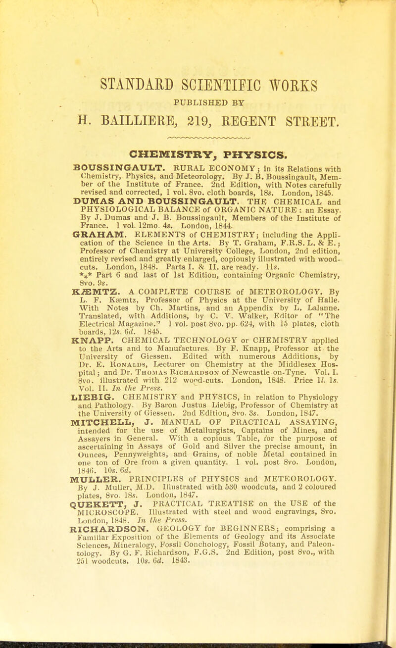 STANDARD SCIENTIFIC WORKS PUBLISHED BY H. BAILLIERE, 219, REGENT STREET. CHEMISTRY, PHYSICS. BOUSSINGAULT. RURAL ECONOMY; in its Relations with Chemistry, Physics, and Meteorology. By J. B. Boussingault, Mem- ber of the Institute of France. 2nd Edition, with Notes carefully revised and corrected, 1 vol. 8vo. cloth boards, 18s. London, 1845. DUMAS AND BOUSSINGAULT. THE CHEMICAL and PHYSIOLOGICAL BALANCE of ORGANIC NATURE : an Essay. By J. Dumas and J. B. Boussingault, Members of the Institute of France. 1 vol. 12mo. 4s. London, 1844. GRAHAM. ELEMENTS of CHEMISTRY; including the Appli- cation of the Science in the Arts. By T. Graham, F.R.S. L. & E.; Professor of Chemistry at University College, London, 2nd edition, entirely revised and greatly enlarged, copiously illustrated with wood- cuts. London, 1848. Parts I. & II. are ready, lis. *** Part 6 and last of 1st Edition, containing Organic Chemistry, 8vo. 9s. KfflMTZ. A COMPLETE COURSE of METEOROLOGY. By L. F. Ksemtz, Professor of Physics at the University of Halle. With Notes by Ch. Martins, and an Appendix by L. Lalanne. Translated, with Additions, by C. V. Walker, Editor of The Electrical Magazine. 1 vol. post 8vo. pp. 624, with 15 plates, cloth boards, 12s. 6d. 1845. KNAPP. CHEMICAL TECHNOLOGY or CHEMISTRY applied to the Arts and to Manufactures. By F. Knapp, Professor at the University of Giessen. Edited with numerous Additions, by Dr. E. Ronalds, Lecturer on Chemistry at the Middlesex Hos. pital; and Dr. Thomas Richardson of Newcastle on-Tyne. Vol.1. 8vo. illustrated with 212 wood cuts. London, 1848. Price 11. Is. Vol. II. In the Pi-ess. LIEBIG. CHEMISTRY and PHYSICS, in relation to Physiology and Pathology. By Baron Justus Liebig, Professor of Chemistry at the University of Giessen. 2nd Edition, 8vo. 3s. London, 1847. MITCHELL, J. MANUAL OF PRACTICAL ASSAYING, intended for the use of Metallurgists, Captains of Mines, and Assayers in General. With a copious Table, for the purpose of ascertaining in Assays of Gold and Silver the precise amount, in Ounces, Pennyweights, and Grains, of noble Metal contained in one ton of Ore from a given quantity. 1 vol. post 8vo. London, 1846. 10s. 6d. MULLER. PRINCIPLES of PHYSICS and METEOROLOGY. By J. Muller, M.D. Illustrated with 530 woodcuts, and 2 coloured plates, 8vo. 18s. London, 1847. QUEKETT, J. PRACTICAL TREATISE on the USE of the MICROSCOPE. Illustrated with steel and wood engravings, 8vo. London, 1848. In the Press. RICHARDSON. GEOLOGY for BEGINNERS; comprising a Familiar Exposition of the Elements of Geology and its Associate Sciences, Mineralogy, Fossil Conchology, Fossil Botany, and Paleon- tology. By G. F. Richardson, F.G.S. 2nd Edition, post 8vo., with 251 woodcuts. 10s. (id. 1843.