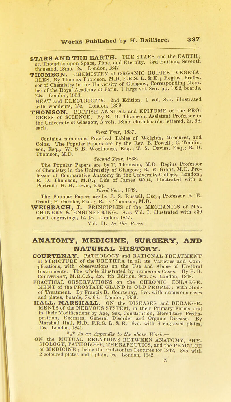 STARS AND THE EARTH. THE STARS and the EARTHj or, Thoughts upon Space, Time, and Eternity. .3rd Edition, Seventh thousand, 18mo. 2s. London, 1847. THOMSON. CHEMISTRY of ORGANIC BODIES VEGETA- BLES. By Thomas Thomson. M.D. F.R.S. L. & E.; Regius Profes- sor of Chemistry in the University of Glasgow, Corresponding Mem- ber of the Royal Academy of Paris. 1 large vol. 8vo; pp. 1092, boards, 24s. London, 1838. HEAT and ELECTRICITY. 2nd Edition, 1 vol. 8vo. illustrated with woodcuts, 15s. London, 1839. THOMSON. BRITISH ANNUAL and EPITOME of the PRO- GRESS of SCIENCE. By R. D. Thomson, Assistant Professor in the University of Glasgow, 3 vols. 18mo. cloth boards, lettered, 3s. 6d. First Year, 1837. Contains numerous Practical Tables of Weights, Measures, and Coins. The Popular Papers are by the Rev. B. Powell; C. Tomlin- son, Esq.; W. S. B. Woolhouse, Esq.j T. S. Davies, Esq.; R. D. Thomson, M.D. Second Year, 1838. The Popular Papers are by T. Thomson, M.D. Regius Professor of Chemistry in the University of Glasgow; R. E. Grant, M.D. Pro- fessor of Comparative Anatomy in the University College, London; R. D. Thomson, M.D.; Life of James Watt, illustrated with a Portrait; H. H. Lewis, Esq. Third Year, 1839. The Popular Papers are by J. S. Russell, Esq.; Professor R. E. Grant; H. Gamier, Esq.; R. D. Thomson, M.D. WEISBACH, J. PRINCIPLES of the MECHANICS of MA- CHINERY & ENGINEERING. 8vo. Vol. I. illustrated with 530 wood engravings, 11. Is. London, 1847. Vol. TI. In the Press. ANATOMY, MEDICINE, SURGERY, AND NATURAL HISTORY. COURTENAY. PATHOLOGY and RATIONAL TREATMENT of STRICTURE of the URETHRA in all its Varieties and Com- plications, with observations on the Use and Abuse of Urethral Instruments. The whole illustrated by numerous Cases. By F. B. Courtenay, M.R.C.S., &c. 4th Edition. 8vo. 5s. London, 1848. PRACTICAL OBSERVATIONS on the CHRONIC ENLARGE- MENT of the PROSTATE GLAND in OLD PEOPLE: with Mode of Treatment. By Francis B. Courtenay, 8vo. with numerous cases and plates, boards, 7s. 6d. London, 1839. HALL, MARSHALL. ON the DISEASES and DERANGE- MENTS of the NERVOUS SYSTEM, in their Primary Forms, and in their Modifications by Age, Sex, Constitution, Hereditary Predis- position, Excesses, General Disorder and Organic Disease. By Marshall Hall, M.D. F.R.S. L. & E. 8vo. with 8 engraved plates, 1.5s. London, 1841. %* As an Appendix to the above Work,— ON the MUTUAL RELATIONS BETWEEN ANATOMY PHY SIOLOGY, PATHOLOGY, THERAPEUTICS, and the PRACTICE of MEDICINE ; being the Gulstonian Lectures for 1842. 8vo. with 'J coloured plates and 1 plain, 5s. London, 1842. Z