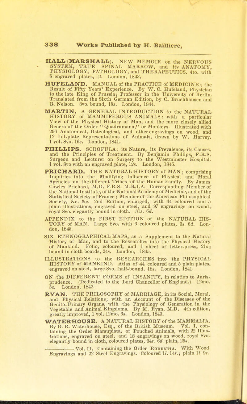 HALL (MARSHALL). NEW MEMOIR on the NERVOUS SYSTEM, TRUE SPINAL MARROW, and its ANATOMY, PHYSIOLOGY, PATHOLOGY, and THERAPEUTICS. 4to. with 5 engraved plates, 11. London, 1843. HUFELAND. MANUAL of the PRACTICE of MEDICINE ; the Result of Fifty Years' Experience. By W. C. Hufeland, Physician to the late King of Prussia; Professor in the University of Berlin. Translated from the Sixth German Edition, by C. Bruchhausen and R. Nelson. 8vo. bound, 15s. London, 1844. MARTIN. A GENERAL INTRODUCTION to the NATURAL HISTORY of MAMMIFEROUS ANIMALS: with a particular View of the Physical History of Man, and the more closely allied Genera of the Order  Quadrumana, or Monkeys. Illustrated with 296 Anatomical, Osteological, and other engravings on wood, and 12 full-plate Representations of Animals, drawn by W. Harvey. 1 vol. 8vo. 16s. London, 1841. PHILLIPS. SCROFULA : its Nature, its Prevalence, its Causes, and the Principles of Treatment. By Benjamin Phillips, F.R.S. Surgeon and Lecturer on Surgery to the Westminster Hospital. 1 vol. 8vo with an engraved plate, 12s. London, 1846. PRICHARD. THE NATURAL HISTORY of MAN; comprising Inquiries into the Modifying Influence of Physical and Moral Agencies on the different Tribes of the Human Family. By James Cowles Prichard, M.D. F.R.S. M.R.I.A. Corresponding Member of the National Institute, of the National Academy of Medicine, and of the Statistical Society of France; Member of the American Philosophical Society, &c. &c. 2nd Edition, enlarged, with 44 coloured and 5 plain illustrations, engraved on steel, and 97 engravings on wood, royal 8vo. elegantly bound in cloth. 31s. 6d. APPENDIX to the FIRST EDITION of the NATURAL HIS- TORY of MAN. Large 8vo. with 6 coloured plates, 3s. 6d. Lon- don, 1845. SIX ETHNOGRAPHICAL MAPS, as a Supplement to the Natural History of Man, and to the Researches into the Physical History of Mankind. Folio, coloured, and 1 sheet of letter-press, 21s; bound in cloth boards, 24s. London, 1845. ILLUSTRATIONS to the RESEARCHES into the PHYSICAL HISTORY of MANKIND. Atlas of 44 coloured and 5 plain plates, engraved on steel, large 8vo. half-bound. 18s. London, 1841. ON the DIFFERENT FORMS of INSANITY, in relation to Juris- prudence. (Dedicated to the Lord Chancellor of England.) 12mo. 5s. London, 1842. RYAN. THE PHILOSOPHY of MARRIAGE, in its Social, Moral, and Physical Relations; with an Account of the Diseases of the Genito-Urinary Organs, with the Physiology of Generation in the Vegetable and Animal Kingdoms. By M. Ryan, M.D. 4th edition, greatly improved, 1 vol. 12mo. 6s. Loudon, 1843. WATERHOUSE. A NATURAL HISTORY of the MAMMALIA. By G. R. Waterhouse, Esq., of the British Museum. Vol. I. con- taining the Order Marsupiata, or Pouched Animals, with 22 Illus- trations, engraved on steel, and 18 engravings on wood, royal 8vo. elegantly bound in cloth, coloured plates, 34s. 6c?. plain, 29s. Vol. II. Containing the Order Rodentia. With Wood Engravings and 22 Steel Engravings. Coloured 11. 14s.; plain 1/. 9s.