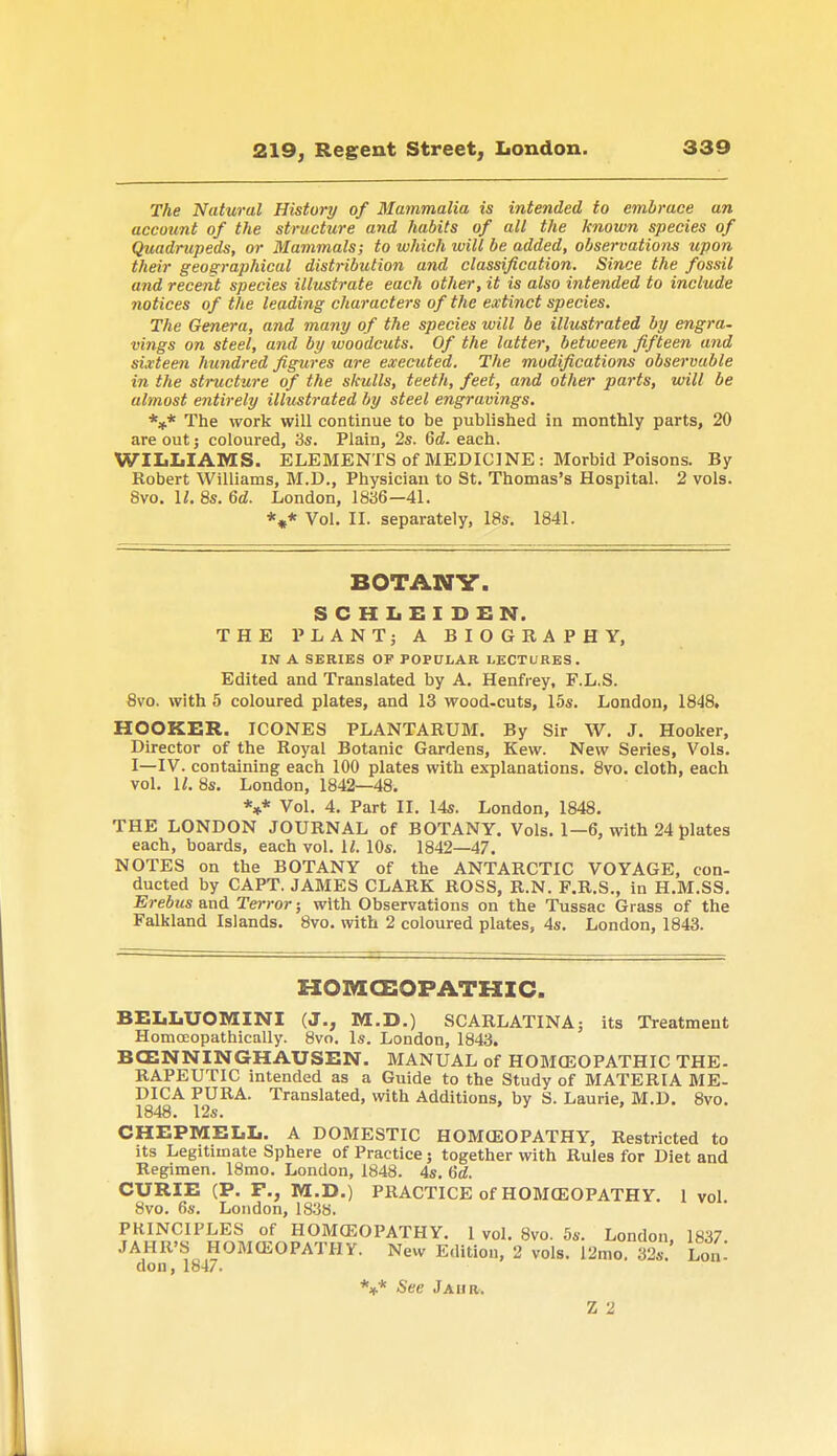 The Natural History of Mammalia is intended to embrace an account of the structure and habits of all the known species of Quadrupeds, or Mammals; to which will be added, observations upon their geographical distribution and classification. Since the fossil and recent species illustrate each other, it is also intended to include notices of the leading characters of the extinct species. The Genera, and many of the species will be illustrated by engra- vings on steel, and by woodcuts. Of the latter, between fifteen and sixteen hundred figures are executed. The modifications observable in the structure of the skulls, teeth, feet, and other parts, will be almost entirely illustrated by steel engravings. *** The work will continue to be published in monthly parts, 20 are out ; coloured, 3s. Plain, 2s. 6d. each. WILLIAMS. ELEMENTS of MEDICINE : Morbid Poisons. By Robert Williams, M.D., Physician to St. Thomas's Hospital. 2 vols. 8vo. II. 8s. 6d. London, 1836—41. *** Vol. II. separately, 18s. 1841. BOTANV. SCHLEIDEN. THE PLANT; A BIOGRAPHY, IN A SERIES OF POPULAR LECTURES. Edited and Translated by A. Henfrey, F.L.S. 8vo. with 5 coloured plates, and 13 wood-cuts, 15s. London, 1848, HOOKER. ICONES PLANTARUM. By Sir W. J. Hooker, Director of the Royal Botanic Gardens, Kew. New Series, Vols. I—IV. containing each 100 plates with explanations. 8vo. cloth, each vol. II. 8s. London, 1842—48. V Vol. 4. Part II. 14s. London, 1848. THE LONDON JOURNAL of BOTANY. Vols. 1—6, with 24 plates each, boards, each vol. R 10s. 1842—47. NOTES on the BOTANY of the ANTARCTIC VOYAGE, con- ducted by CAPT. JAMES CLARK ROSS, R.N. F.R.S., in H.M.SS. Erebus and Terror; with Observations on the Tussac Grass of the Falkland Islands. 8vo. with 2 coloured plates, 4s. London, 1843. HOMCEOPATHIC. BELLUOMINI (J., M.D.) SCARLATINA; its Treatment Homoeopathically. 8vo. Is. London, 1843. BCENNINGHAUSEN. MANUAL of HOMCEOPATHIC THE- RAPEUTIC intended as a Guide to the Study of MATERIA ME- DICA PURA. Translated, with Additions, by S. Laurie, M.D. 8vo. 1848. 12s. CHEPMELL. A DOMESTIC HOMOEOPATHY, Restricted to its Legitimate Sphere of Practice; together with Rules for Diet and Regimen. 18mo. London, 1848. 4s. 6d. CURIE (P. F., M.D.) PRACTICE of HOMCEOPATHY. 1 vol. 8vo. 6s. London, 1838. PRINCIPLES of HOMCEOPATHY. 1 vol. 8vo. 5s. London 1837 JAHR'S HOMCEOPATHY. New Edition, 2 vols. 12mo. 32s. Lon'. don, 1847. V See J Aim. Z 2