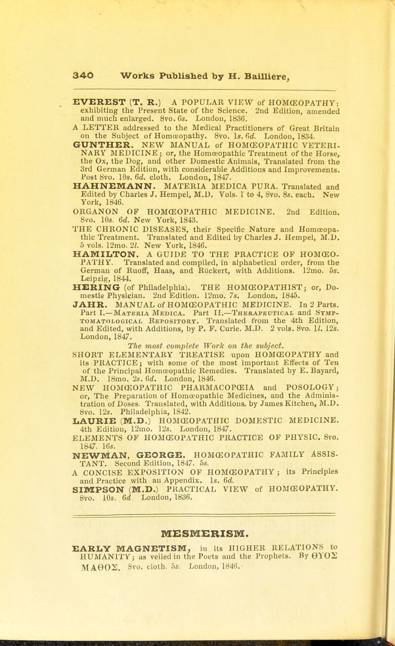 EVEREST (T. R.) A POPULAR VIEW of HOMCEOPATHY; exhibiting the Present State of the Science. 2nd Edition, amended and much enlarged. 8vo. 6s. London, 1836. A LETTER addressed to the Medical Practitioners of Great Britain on the Subject of Homoeopathy. 8vo. Is. fid. London, 1834. GUNTHER. NEW MANUAL of HOMOSOPATHIC VETERI- NARY MEDICINE; or, the Homoeopathic Treatment of the Horse, the Ox, the Dog, and other Domestic Animals, Translated from the 3rd German Edition, with considerable Additions and Improvements. Post 8vo. 10s. 6d. cloth. London, 1847. HAHNEMANN. MATERIA MEDICA PURA. Translated and Edited by Charles J. Hempel, M.D. Vols. 1 to 4, 8vo. 8s. each. New York, 1846. ORGANON OF HOMOEOPATHIC MEDICINE. 2nd Edition. 8vo. 10s. 6d. New York, 1843. THE CHRONIC DISEASES, their Specific Nature and Homoeopa- thic Treatment. Translated and Edited by Charles J. Hempel, M.D. 5 vols. 12mo. 21. New York, 1846. HAMILTON. A GUIDE TO THE PRACTICE OF HOMCEO- PATHY. Translated and compiled, in alphabetical order, from the German of Ruoff, Haas, and Riickert, with Additions. 12mo. 5s. Leipzig, 1844. HERING (of Philadelphia). THE HOMCEOPATHIST; or, Do- mestic Physician. 2nd Edition. 12mo. 7s. London, 1845. JAHR. MANUAL of HOMOEOPATHIC MEDICINE. In 2 Parts. Part I.—Materia Medica. Part II.—Therapeutical and Symp- tomatological Repository. Translated from the 4th Edition, and Edited, with Additions, by P. F. Curie. M.D. 2 vols. 8vo. 1/. 12s. London, 1847. The most complete Work on the subject. SHORT ELEMENTARY TREATISE upon HOMCEOPATHY and its PRACTICE; with some of the most important Effects of Tea of the Principal Homoeopathic Remedies. Translated by E. Bayard, M.D. 18mo. 2s. 6d. London, 1846. NEW HOMCEOPATHIC PHARMACOPCEIA and POSOLOGY; or, The Preparation of Homoeopathic Medicines, and the Adminis- tration of Doses. Translated, with Additions, by James Kitchen, M.D. 8vo. 12s. Philadelphia, 1842. LAURIE (M.D.) HOMCEOPATHIC DOMESTIC MEDICINE. 4th Edition, 12mo. 12s. London, 1847. ELEMENTS OF HOMCEOPATHIC PRACTICE OF PHYSIC. 8vo. 1847. 16s. NEWMAN, GEORGE. HOMCEOPATHIC FAMILY ASSIS- TANT. Second Edition, 1847. 5s. A CONCISE EXPOSITION OF HOMCEOPATHY ; its Principles and Practice with an Appendix. Is. 6d. SIMPSON (M.D.) PRACTICAL VIEW of HOMCEOPATHY. 8vo. 10s. 6d London, 1836. MESMERISM. EARLY MAGNETISM, in its HIGHER RELATIONS to HUMANITY; as veiled in the Poets and the Prophets. By 6Y02
