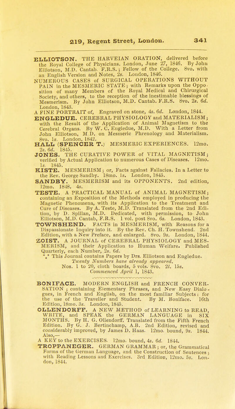 ELLIOTSON. THE HARVEIAN ORATION, delivered before the Royal College of Physicians. London, June 27, 1846. By John Elliotson, M.D. Cantab. F.R.S.; Fellow of the College. 8vo. with an English Version and Notes, 2s. London, 1846. NUMEROUS CASES of SURGICAL OPERATIONS WITHOUT PAIN in the MESMERIC STATE; with Remarks upon the Oppo- sition of many Members of the Royal Medical and Chirurgical Society, and others, to the reception of the inestimable blessings of Mesmerism. By John Elliotson, M.D. Cantab. F.R.S. 8vo. 2s. 6d. London, 1843. A FINE PORTRAIT of, Engraved on stone, 4s. 6d. London, 1844. ENGLEDUE. CEREBRAL PHYSIOLOGY and MATERIALISM; with the Result of the Application of Animal Magnetism to the Cerebral Organs. By W. C. Engledue, M.D. With a Letter from John Elliotson, M.D. on Mesmeric Phrenology and Materialism. 8vo. Is. London, 1842. HALL (SPENCER T.) MESMERIC EXPERIENCES. 12mo. 2s. 6d. 1845. JONES. THE CURATIVE POWER of VITAL MAGNETISM; verified by Actual Application to numerous Cases of Diseases. 12mo. Is. 1845. KISTE. MESMERISM; or, Facts against Fallacies. In a Letter to the Rev. George Sandby. 18mo. Is. London, 1845. SANDBY. MESMERISM and its OPPONENTS. 2nd edition, 12mo. 1848. 4s. TESTE. A PRACTICAL MANUAL of ANIMAL MAGNETISM; containing an Exposition of the Methods employed in producing the Magnetic Phenomena, with its Application to the Treatment and Cure of Diseases. By A. Teste, M.D. Translated from the 2nd Edi- tion, by D. Spillan, M.D. Dedicated, with permission, to John Elliotson, M.D. Cantab, F.R.S. 1 vol. post 8vo. 6s. London, 1843. TOWNSHEND. FACTS in MESMERISM, with Reasons for a Dispassionate Inquiry into it. By the Rev. Ch. H. Townshend. 2nd Edition, with a New Preface, and enlarged. 8vo. 9s. London, 1844. ZOIST. A JOURNAL of CEREBRAL PHYSIOLOGY and MES- MERISM, and their Application to Human Welfare. Published Quarterly, each Number, 2s. 6d. %* This Journal contains Papers by Drs. Elliotson and Engledue. Twenty Numbers have already appeared. Nos. 1 to 20, cloth boards, 5 vols. 8vo. 21. 15s. Commenced April 1, 1843. BONIFACE. MODERN ENGLISH and FRENCH CONVER- SATION ; containing Elementary Phrases, and New Easy Dialo- gues, in French and English, on the most familiar Subjects: for the use of the Traveller and Student. By M. Boniface. 16th Edition, 18mo. 3s. London, 1845. OLLENDORFF. A NEW METHOD of LEARNING to READ. WRITE, and SPEAK the GERMAN LANGUAGE in SIX MONTHS. By H. G. Ollendorff. Translated from the Fifth French Edition. By G. J. Bertinchamp, A.B. 2nd Edition, revised and considerably improved, by James D. Haas. 12mo. bound, 9s. 1844. Also,— A KEY to the EXERCISES. 12mo. bound, 4s. 6d. 1844. TROPPANEGER. GERMAN GRAMMAR; or, the Grammatical Forms of the German Language, and the Construction of Sentences ; with Reading Lessons and Exercises. 3rd Edition, 12mo. 5s. Lon- don, 1844.