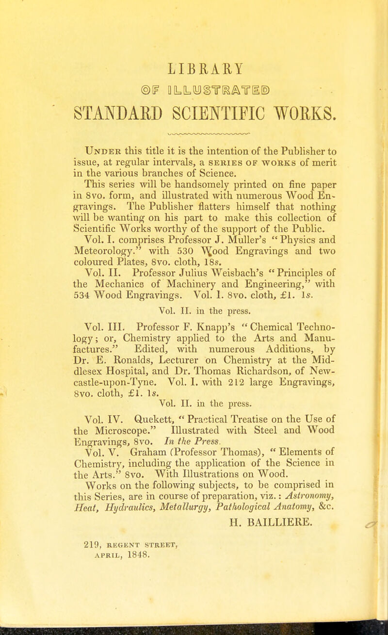 LIBRARY STANDARD SCIENTIFIC WORKS. Under this title it is the intention of the Publisher to issue, at regular intervals, a series of works of merit in the various branches of Science. This series will be handsomely printed on fine paper in 8vo. form, and illustrated with numerous Wood En- gravings. The Publisher natters himself that nothing will be wanting on his part to make this collection of Scientific Works worthy of the support of the Public. Vol. I. comprises Professor J. Muller's Physics and Meteorology. with 530 W/)od Engravings and two coloured Plates, 8vo. cloth, 18s. Vol. II. Professor Julius Weisbach's  Principles of the Mechanics of Machinery and Engineering, with 534 Wood Engravings. Vol. 1. 8vo. cloth, £1. Is. Vol. II. in the press. Vol. III. Professor F. Knapp's  Chemical Techno- logy ; or, Chemistry applied to the Arts and Manu- factures. Edited, with numerous Additions, by Dr. E. Ronalds, Lecturer on Chemistry at the Mid- dlesex Hospital, and Dr. Thomas Richardson, of New- castle-upon-Tyne. Vol. I. with 212 large P^ngravings, 8vo. cloth, £1. Is. Vol. II. in the press. Vol. IV. Quekett,  Practical Treatise on the Use of the Microscope. Illustrated with Steel and Wood Engravings, 8vo. In the Press. Vol. V. Graham fProfessor Thomas),  Elements of Chemistry, including the application of the Science in the Arts. 8vo. With Illustrations on Wood. Works on the following subjects, to be comprised in this Series, are in course of preparation, viz.: Astronomy, Heat, Hydraulics, Metallurgy, Pathological Anatomy, &c. H. BAILLIERE. 219, REGENT STREET,