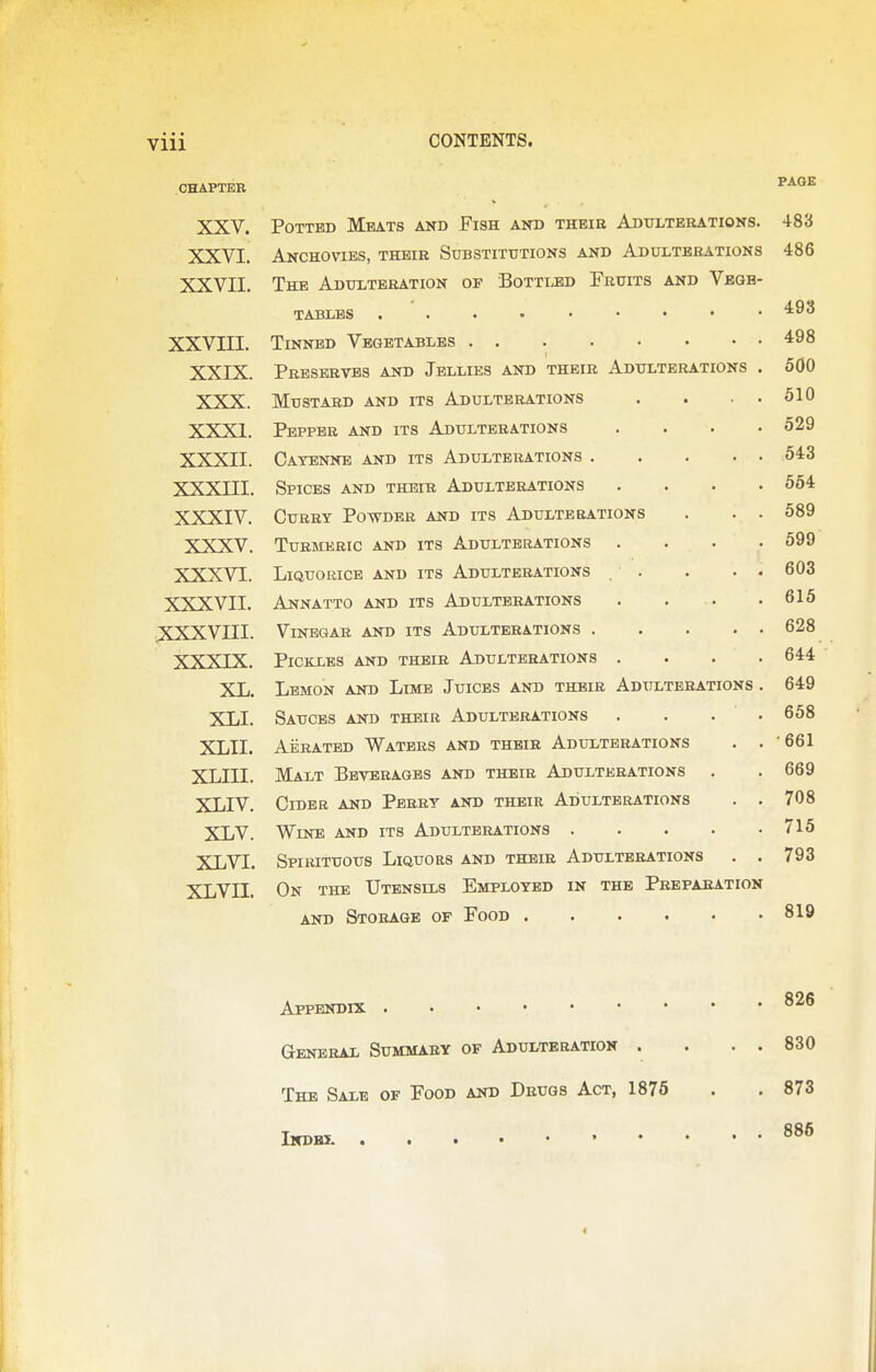 CHAPTER W A rtT7> XXV. Potted Meats and Fish and theie Adulterations. 483 XXVI. Anchovies, their Substitutions and Adulterations 486 XXVII. The Adulteration of Bottled Fruits and Vbgb- 493 XXVIII. 498 XXIX. Preserves and Jellies and their Adulterations . 500 XXX. Mustard and its Adulterations . . . • 610 XXXI. Pepper and its Adulterations .... 529 XXXII. Cayenne and its Adulterations 543 xxxni. Spices and their Adulterations .... 554 XXXIV. Curry Powder and its Adulterations . . . 589 XXXV. Turmeric and its Adulterations .... 599 XXXVI. Liquorice and its Adulterations . . . . . 603 XXXVII. Annatto and its Adulterations . . . 616 xxxvni. Vinegar and its Adulterations 628 XXXIX. Pickles and their Adulterations .... 644 XL. Lemon and Limb Juices and their Adulterations . 649 XLI. Sauces and their Adulterations . . . . 658 XLII. Aerated Waters and their Adulterations . . •661 xLni. Malt Beverages and their Adulterations 669 XLIV. Cider and Perry and their Adulterations . . 708 XLV. Wine and its Adulterations 715 XLVI. Spirituous Liquors and their Adulterations . . ItJO XLVII. On the Utensils Employed in the Preparation 819 826 General Summary of Adulteration . . 830 The Sale of Food and Drugs Act, 1876 873